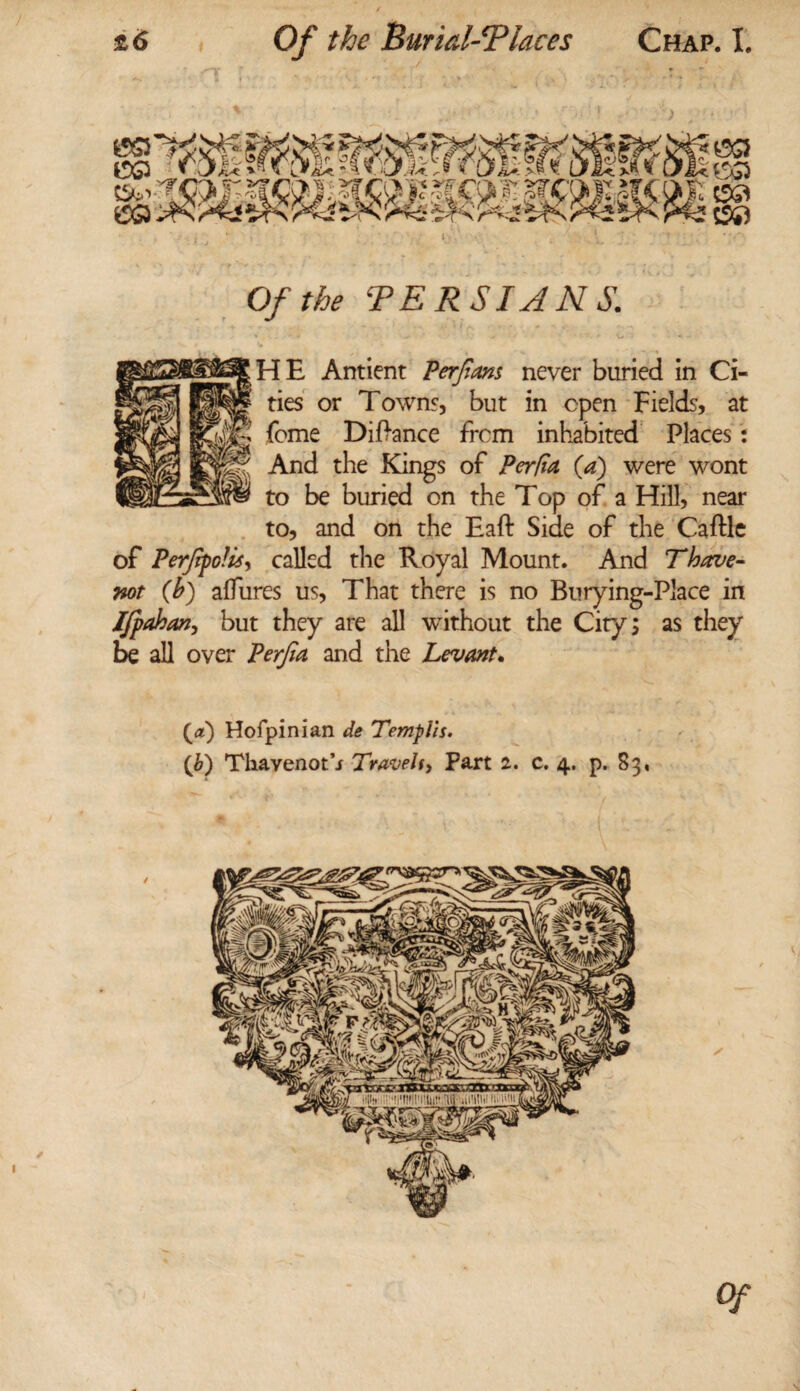 ) i Of the TE RSI A NS. HE Antient Perfiam never buried in Ci¬ ties or Towns, but in open Fields, at feme DiPance from inhabited Places: And the Kings of Perfia {a) were wont to be buried on the Top of a Hill, near to, and on the Eaft Side of the Caftle of Perjifclisy called the Royal Mount. And Thave- not (b) allures us, That there is no Burying-Place in Ifpahan, but they are all without the City; as they be all over Perfia and the Levant* Hofpinian de Tempi!s.