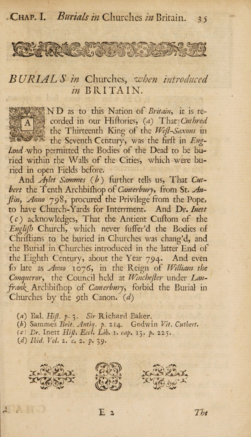 Chap. I. Burials in Churches in Britain. B URIAL S in Churches, rJU hen introduced in BRITAIN. WIJi.N D as to this Nation of Britain, it is re- ^ i • tt-/i • /• n ^ .1 / A '(fH corded in our Hi dories, (a) That Cuthred 'eil-Saxons in the Seventh Century, was the firft in Eng¬ land who permitted the Bodies of the Dead to be bu¬ ried within the Walls of the Cities, which were bu¬ ried in open Fields before. And Ay let Sammes (b) further tells us, That Cut¬ ler t the Tenth Archbifhop of Canterbury, from St. Au¬ stin, Anno 798, procured the Privilege from the Pope, to have Church-Yards for Interrment. And Dr. Inett (c) acknowledges, That the Antient Cudom of the Englifl) Church, which never fuffer’d the Bodies of Chriftians to be buried in Churches was chang’d, and the Burial in Churches introduced in the latter End of the Eighth Century, about the Year 794* And even fo late as Anno 107<5, in the Reign of William the Conqueror, the Council held at Winchefier under Lan- frank^ Archbifhop of Canterbury, forbid the Burial in Churches by the 9th Canon, (d) the Thirteenth King of the (.a) Bal. Hifl. p- 3. Sir Richard Baker. (/>) Sammes Brit. Aniiq. p. 214. Godwin Vit. Cuthert. (c) Dr. Inett HiJI. Eccl. Lib. I. cap. 13. p. 225. (d) Ibid. Vol. 2. c, 2. p. 39.