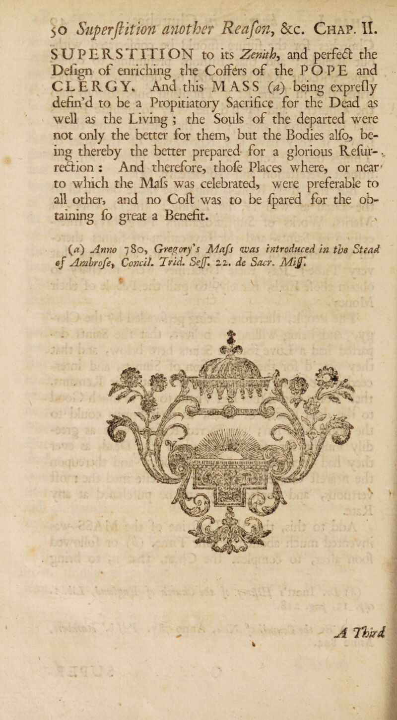 SUPERSTITION to its Zenith, and perfect the Deiign of enriching the Golfers of the POPE and CLERGY. And this MASS (a) being exprefly defin'd to be a Propitiatory Sacrifice for the Dead as well as the Living ; the Souls of the departed were not only the better for them, but the Bodies alfo, be¬ ing thereby the better prepared for a glorious Refur- region : And therefore, thofe Places where, or near to which the Mafs was celebrated, were preferable to all other, and no Coil; was to be {pared for the ob¬ taining fo great a Benefit. O) Anno 780, Gregory's Mafs was introduced in the Stead of Ambrofet ConcU. Id rid. Sejf. zz.de Sacr. Miff. A Third