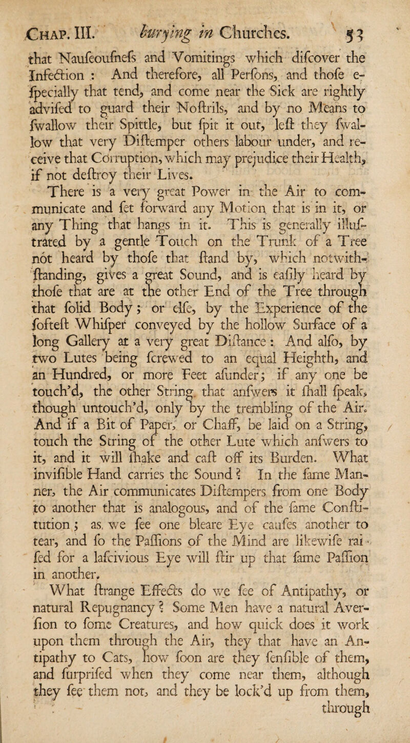 that Naufeoufnefs and Vomitings which difcover the Infedion : And therefore, all Perfons, and thofe e- fpecially that tend, and come near the Sick are rightly advifed to guard their Noftrils, and by no Means to fwallow their Spittle, but fpit it out, left they fwal- low that very Diftemper others labour under, and re¬ ceive that Corruption, which may prejudice their Health, if not deftrcy their Lives. There is a very great Power in the Air to com¬ municate and fet forward any Motion that is in it, or any Thing that hangs in it. This is generally iHufi* traced by a gentle Touch on the Trunk of a Tree not heard by thofe that ftand by, which notwith- ftanding, gives a great Sound, and is eafily heard by thofe that are at the other End of the Tree througn that folid Body; or elfe, by the Experience of the fofteft Whifper conveyed by the hollow Surface of a long Gallery at a very great Diftance: And alfo, by two Lutes being fcrewed to an equal Heighth, and an Hundred, or more Feet afunder; if any one be touch’d, the other String that anfwers it fhall fpcak, though untouch’d, only by the trembling of the Ain And if a Bit of Paper, or Chaff, be laid on a String, touch the String of the other Lute which anfwers to it, and it will ihake and caft off its Burden. What invifible Hand carries the Sound \ In the fame Man¬ ner, the Air communicates Diftempers from one Body to another that is analogous, and of the fame Confti- tution> as, we fee one bleare Eye caufes another to tear, and fo the Pailions of the Mind are likewife rai ■ fed for a lafcivious Eye will ftir up that fame PaTion in another. What ftrange Effeds do we fee of Antipathy, or natural Repugnancy ? Some Men have a natural Aver- fion to fome Creatures, and how' quick does it work upon them through the Air, they that have an An¬ tipathy to Cats, now foon are they fenfible of them, and furprifed when they come near them, although they fee them not, and they be lock’d up from them, through