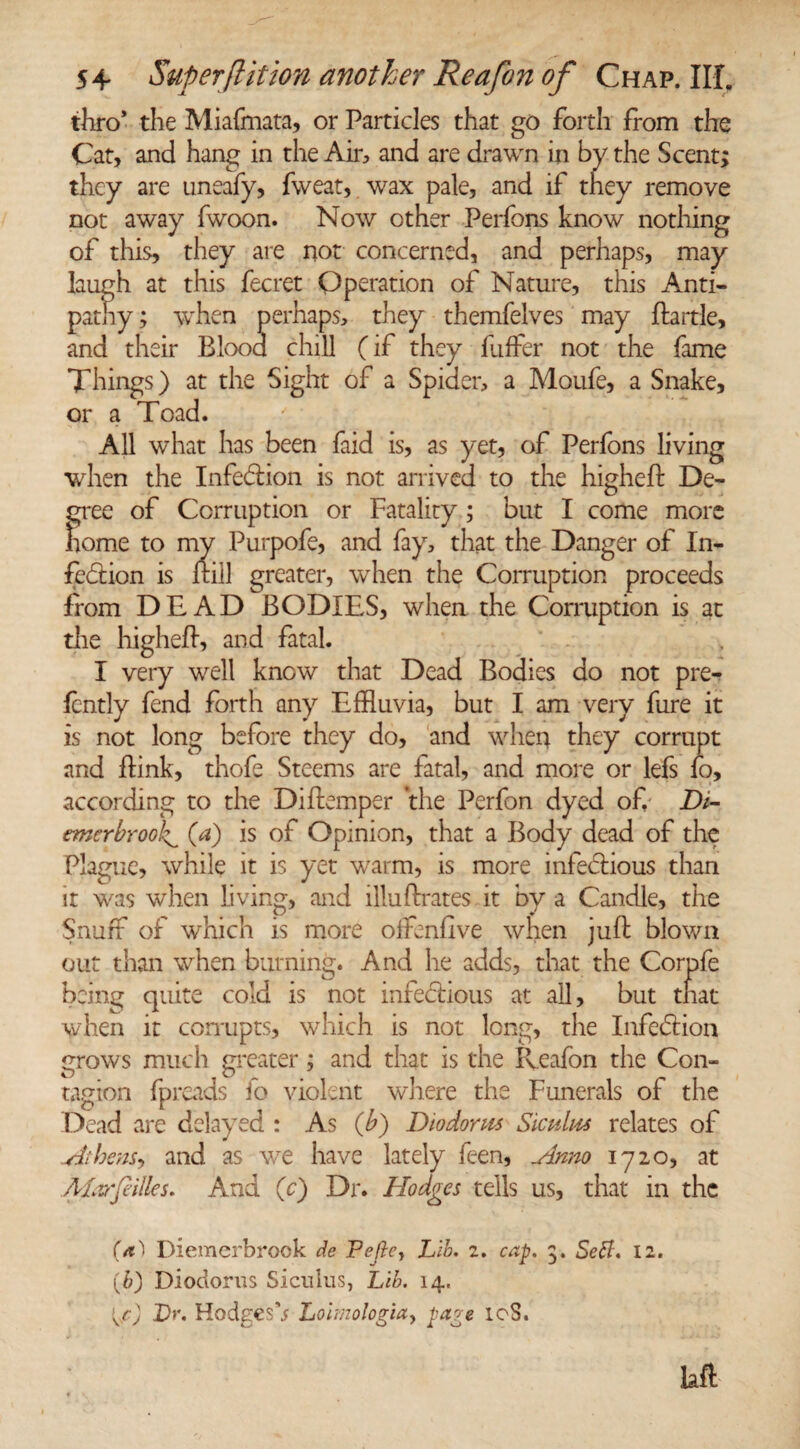 thro* the Miafmata, or Particles that go forth from the Cat, and hang in the Air, and are drawn in by the Scent; they are uneafy, fweat, wax pale, and if they remove not away fwoon. Now other Perfons know nothing of this, they are not concerned, and perhaps, may laugh at this fecret Operation of Nature, this Anti¬ pathy; when perhaps, they themfelves may ftartle, and their Blood chill (if they fuffer not the fame Things) at the Sight of a Spider, a Moufe, a Snake, or a Toad. All what has been faid is, as yet, of Perfons living when the Infection is not arrived to the higheft De¬ gree of Corruption or Fatality ; but I come more home to my Purpofe, and fay, that the Danger of In¬ fection is ftiil greater, when the Corruption proceeds from DEAD BODIES, when the Corruption is at the higheft, and fatal. I very well know that Dead Bodies do not pre- lently fend forth any Effluvia, but I am very fure it is not long before they do, and when they corrupt and ftink, thofe Steems are fatal, and more or lefs fo, according to the Diftemper the Perfon dyed of,- Di- emerbrook^ (a) is of Opinion, that a Body dead of the Plague, while it is yet warm, is more infectious than it was when living, and illuPrates it by a Candle, the Snuff of which is more offenfive when juft blown out than when burning. And he adds, that the Corpfe being quite cold is not infectious at all, but that when it corrupts, which is not long, the Infection grows much greater; and that is the Reafon the Con¬ tagion fpreads fo violent where the Funerals of the Dead are delayed : As (b) Diodorus Siculus relates of -Athens, and as we have lately Teen, .Anno 1720, at ALvrfdlles. And (c) Dr. Hodges tells us, that in the Diemerbrook de Pejle, Lib. 2. cap. 3. Sett. 12. (b) Diodorus Siculus, Lib. 14. Dr. HodgesV Loimo!ogiay page 10S. laft