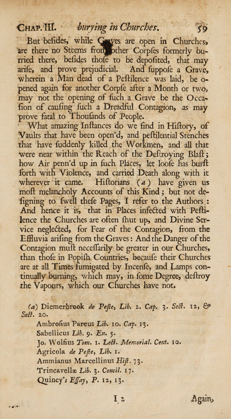 But befides, while Gjj^es are open in Churches* are there no Steems fronj^ther Corpfes formerly bu¬ rned there, befides thole to be depofited, that may arife, and prove prejudicial. And fuppofe a Grave, wherein a Man dead of a Peftilence was laid, be o- pened again for another Corpfe after a Month or two, may not the opening of fuch a Grave be the Occa- fion of caufing fuch a Dreadful Contagion, as may prove fatal to Thoufands of People. What amazing Inftances do we find in Hifiory, of Vaults that have been open’d, and peftilential Stenches that have fuddenly killed the Workmen, and all that were near within the Reach of the Defraying Blaft; how Air penn’d up in fuch Places, let loofe has burft forth with Violence, and carried Death along with it wherever it came. Hiftorians (a) have given us moft melancholy Accounts of this Kind; but not de- iigning to fwell thefe Pages, I refer to the Authors : And hence it is, that in Places infe&ed with Pefti- lence the Churches are often fhut up, and Divine Ser¬ vice neglected, for Fear of the Contagion, from the Effluvia arifing from the Graves: And the Danger of the Contagion muft neceffarily be greater in our Churches, than thofe in Popifh Countries, becaufe their Churches are at all Times fumigated by Incenfe, and Lamps con¬ tinually burning, which may, in fome Degree, deftroy the Vapours, which our Churches have not. (a) Diemerbrook de Vejle, Lib. 2. Cap. 3. SeB. 12, & SeB. 20. Ambrolius Pareus Lib. 10. Cap. 13. Sabellicus Lib. 9. En. 5. Jo. Wolfius Tom. 1. LeB. Memorial. Cent. 10. Agricola de Pejle, Lib. 1. Ammianus Marcellinus Hijl. 73. Trincavellac Lib. 3. Concil. 17. QuincyV EJfay, P. 12, 13.