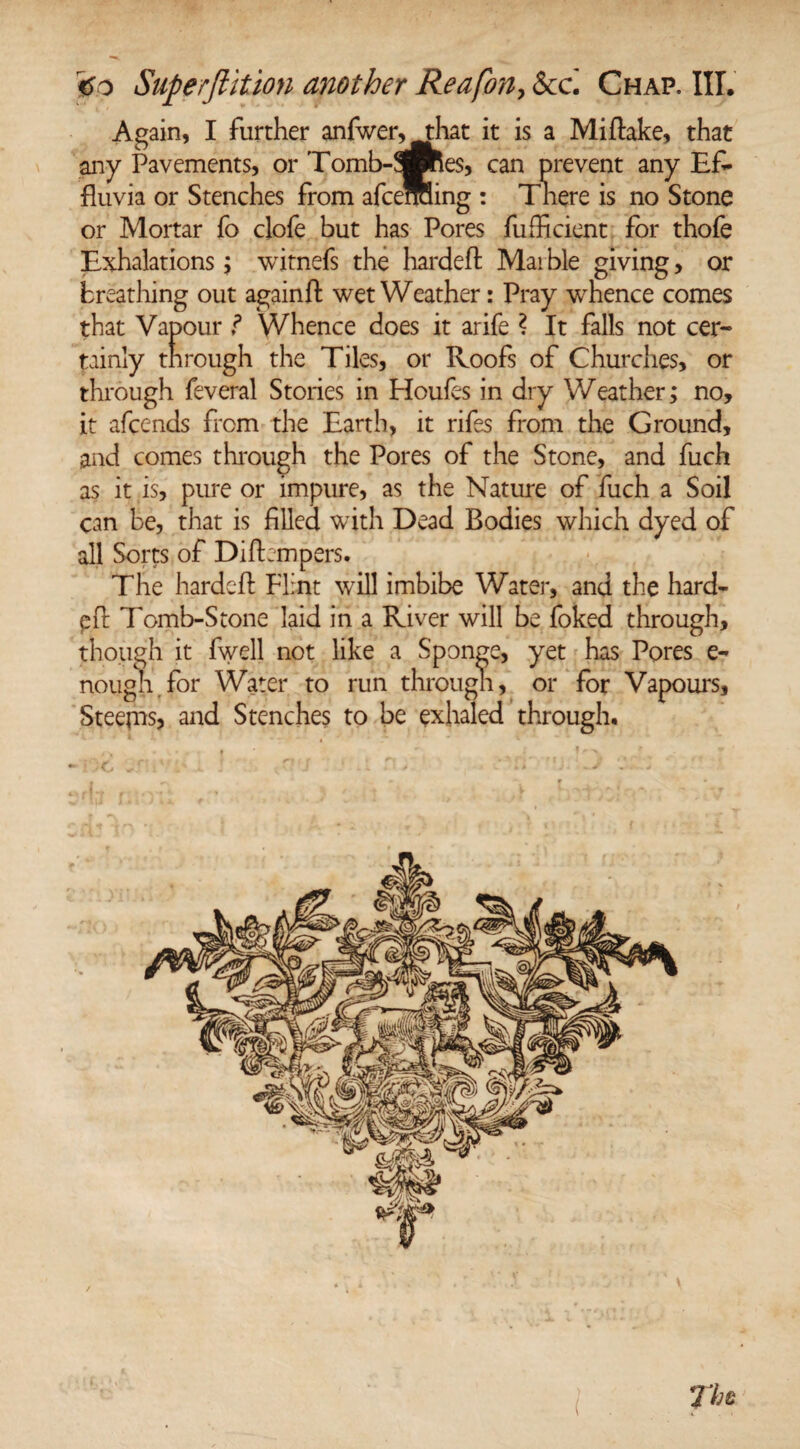 Again, I further anfwer,that it is a Miftake, that any Pavements, or Tomb-3Bhes, can prevent any Ef¬ fluvia or Stenches from afceffiling : There is no Stone or Mortar fo clofe but has Pores fufficient for thofe Exhalations; witnefs the hardeft Mai ble giving, or breathing out againfl: wet Weather: Pray whence comes that Vapour f Whence does it arife ? It falls not cer¬ tainly through the Tiles, or Roofs of Churches, or through feveral Stories in Houfes in dry Weather; no, it afeends from the Earth, it rifes from the Ground, and comes through the Pores of the Stone, and fuch as it is, pure or impure, as the Nature of fuch a Soil can be, that is filled with Dead Bodies which dyed of all Sorts of Difbmpers. The hardeft Flint will imbibe Water, and the hard- pfl: Tomb-Stone laid in a River will be foked through, though it fwell not like a Sponge, yet has Pores e- nough for Water to run through, or for Vapours, Steejns, and Stenches to be exhaled through. 77;e