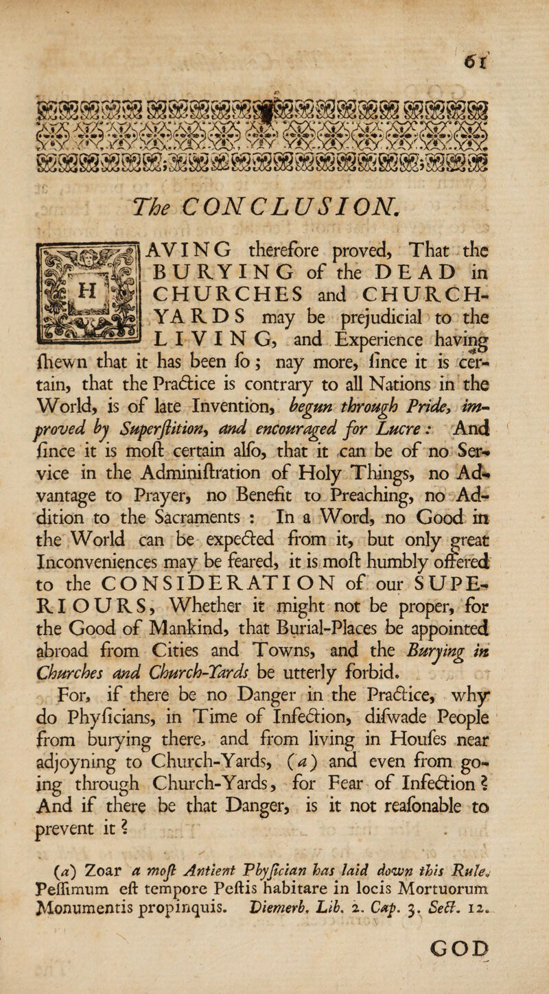 6t The CONCLUSION. AVING therefore proved, That the BURYING of the DEAD in CHURCHES and CHURCH¬ YARDS may be prejudicial to the LIVING, and Experience having fhewn that it has been fo; nay more, fince it is cer¬ tain, that the Practice is contrary to all Nations in the World, is of late Invention, begun through Pride, im¬ proved by Superftition, and encouraged for Lucre : And jfince it is moll certain alio, that it can be of no Ser- vice in the Adminiftration of Holy Things, no Ad¬ vantage to Prayer, no Benefit to Preaching, no Ad¬ dition to the Sacraments : In a Word, no Good in the World can be expeded from it, but only great Inconveniences may be feared, it is molt humbly offered to the CONSIDERATION of our SUPE- RI OURS, Whether it might not be proper, for the Good of Mankind, that Burial-Places be appointed abroad from Cities and Towns, and the Burying in Churches and Church-Tards be utterly forbid. For, if there be no Danger in the Pradice, why do Phyficians, in Time of Infection, difwade People from burying there, and from living in Houles near adjoyning to Church-Yards, (a) and even from go¬ ing through Church-Yards, for Fear of Infedion ? And if there be that Danger, is it not realbnable to prevent it ? . (a:) Zoar a ynofi Antient Pbyfcian has laid down this Rule, Peffimum eft tempore Peftis habitare in locis Mortuorum Monumentis propinquis. Viemerb, Lib. 2. Cap. 3. Sett. 12. GOD