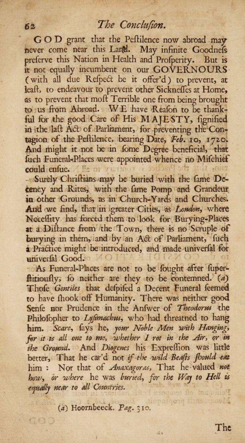 GOD grant that the Peftilence now abroad may never come near this Lar$. May infinite Goodnefs preferve this Nation in Health and Profperity. But is it not equally incumbent on our GOVERNOURS (with all due Refped be it offer’d) to prevent, at ieafl, to endeavour to prevent other Sickneffes at Home, as to prevent that moft Terrible one from being brought to us from Abroad. W E have Reafon to be thank¬ ful for the good Care of His MAJESTY, fignified in the laft Ad of Parliament, for preventing the Con¬ tagion of the Peflilence, bearing Date, Feb. io, 1720. And might it not be in fome Degree beneficial, that fuch Funeral-Places were appointed whence no Mifchief could enfue. T Surely Chriftians may be buried with the fame De¬ cency and Rites, with the fame Pomp and Grandeur in other Grounds, as in Church-Yards and Churches. And we find, that in greater Cities, as I^ondon, where Neceffity has forced them to look for Burying-Places at a Dillance from the Town, there is no Scruple of burying in them, and by an Ad of Parliament, fuch a Pradice might be introduced, and made univerfal for univerfal Good. As Funeral-Places are not to be fought after fuper- ffitioufly, fo neither are they to be contemned, (a) Thofe Gentiles that defpifed a Decent Funeral feemed to have fiiook off Humanity. There was neither good Senfe nor Prudence in the Anfwer of Theodorus the Philofopher to Lyfimachm, who had threatned to hang him. Scare, fays he, your IVoble Men with Hanging, for it ts all one to me, whether I rot in the Air, or in the Ground. And Diogenes his Expreffion was little better. That he car’d not if the wild Beafls fhould eat him : Nor that of Anaxagoras, That he valued not how-, or where he was buried, for the Way to Hell is equally near to all Countries. O) Hoornbeeck, Fag. 310, The