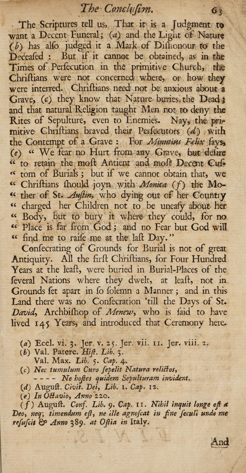 The Scriptures tell us. That it is a Judgment to want a Decent Funeral; (a) and the Light of Nature (b) has alfo judged it a Mark of Dithcnour to the Deceafed : But if it cannot be obtained, as in the Times of Perfecution in the primitive Church, the Chriftians were not concerned where, or how they were interred. Chriftians need not be anxious about a Grave, (0 they know that Nature buries* the Dead 3 and that natural Religion taught Men not to deny the Rites of Sepulture, even to Enemies. Nay, the prk* mitive Chriftians braved their Peifecutors (d) with the Contempt of a Grave : For Minutiw Fdix fays, (e) “ We fear no Hurt from any Grave, but delire “ to retain the mo ft Antient and moft Decent Cu& «c tom of Burials; but if we cannot obtain that, we <c Chriftians ftiould joyn with Monica (/) the Mo- “ ther of St. ^duftin, who dying out of her Country “ charged her Children not to be uneafy about- her Body, but to bury it where they could, for no <c Place is far from God; and no Fear but God will “ find me to raife me at the laft Day.” Cenfecrating of Grounds for Burial is not of great Antiquity. All the firft Chriftians, for Four Hundred Years at the leaft, were buried in Burial-Places of the feveral Nations where they dwelt, at leaft, not in Grounds fet apart in fo folemn a Manner; and in this Land there was no Confecration ’till the Days of St. Davids Archbilhop of Me new y who is faid to have lived 145 Years, and introduced that Ceremony heiey (a) Eccl. vi. 3. Jer. v. 25. jer. vii. 11, jer. viii. 2. (b) Val. Paterc .Hi/?- Li&. 3. Val. Max. Lib. 5. Cap. 4. O Nec tumulum Curo fepelit Natura relittos, -Ne hojies quidem Sepulturam incident. (d) Auguft. Chit. Dei, Lib. 1. Cap. 12. (e) In OBavloy Anno 220. ( f) Auguft, Conf. Lib. 9. Cap. 11, Nihil inquit long* eft a Deoy neq\ timendum ejly ne ille agnofcat in fine feculi unde me refufcit & Anno 389, at Oftia in Italy. And