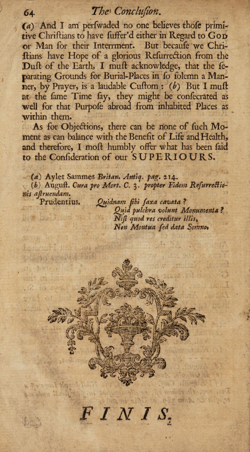 {a) And I am perfwaded no one believes thofe primi¬ tive Chriftians to have fuffer’d either in Regard to God or Man for their Interrment. But becaufe we Chri- ftians have Hope of a glorious Refurre&ion from the Dull of the Earth, I muft acknowledge, that the fe- parating Groimds for Burial-Places in fo folemn a Man¬ ner, by Prayer, is a laudable Cuftom : (b) But I muft at the fame Time fay, they might be confecrated as well for that Purpofe abroad from inhabited Places as within them. As for Obje&ions, there can be none of fuch Mo¬ ment as can balance with the Benefit of Life and Health, and therefore, I moft humbly offer what has been faid to the Confideration of our SUPERIOURS. (a) Aylet Sammes Britan, Anticj. pag. 214. (b) Auguft. Cura pro Mort. C. 3. propter Yidem RefurreHio- tJtS ajlruendam. Prudentius. Quidnam fibi faxa cavata ? Quid pulchra volant Monumenta ? Nijl quod res creditur illi$y Non Montua fed data Somno* FINIS.