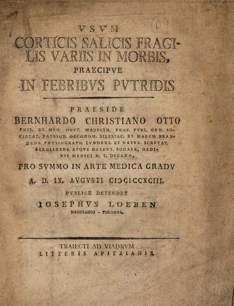 PR AECIPVE PRAESIDE BERNHARDO CHRISTIANO OTIO PHIL, ET MED. DOCT. MEDICIN. P R O F. FVBL. ORI). SO¬ CIE TAT. PATRIOT. OECO NO M. SILES I AC. ET MARCH. BRAN* DENB. PHYSIO GRAPH. LVNDENS. ET NATVR. SCRVTAT* BEROLINENS. ATQVE HALENS. SODALE, ORDI- NIS MEDICI H. T. DECANO, PRO SVMMO IN ARTE MEDICA GRADV A. D. IX. AVGVST1 CIOGICCXCIII. PVBLICE DEFENDET I O S E P H V S L O E B E | NEOSTADIO - rOEONVS, TRAJECTI AD VIADRVM . LITTERIS APITZIANIS, \