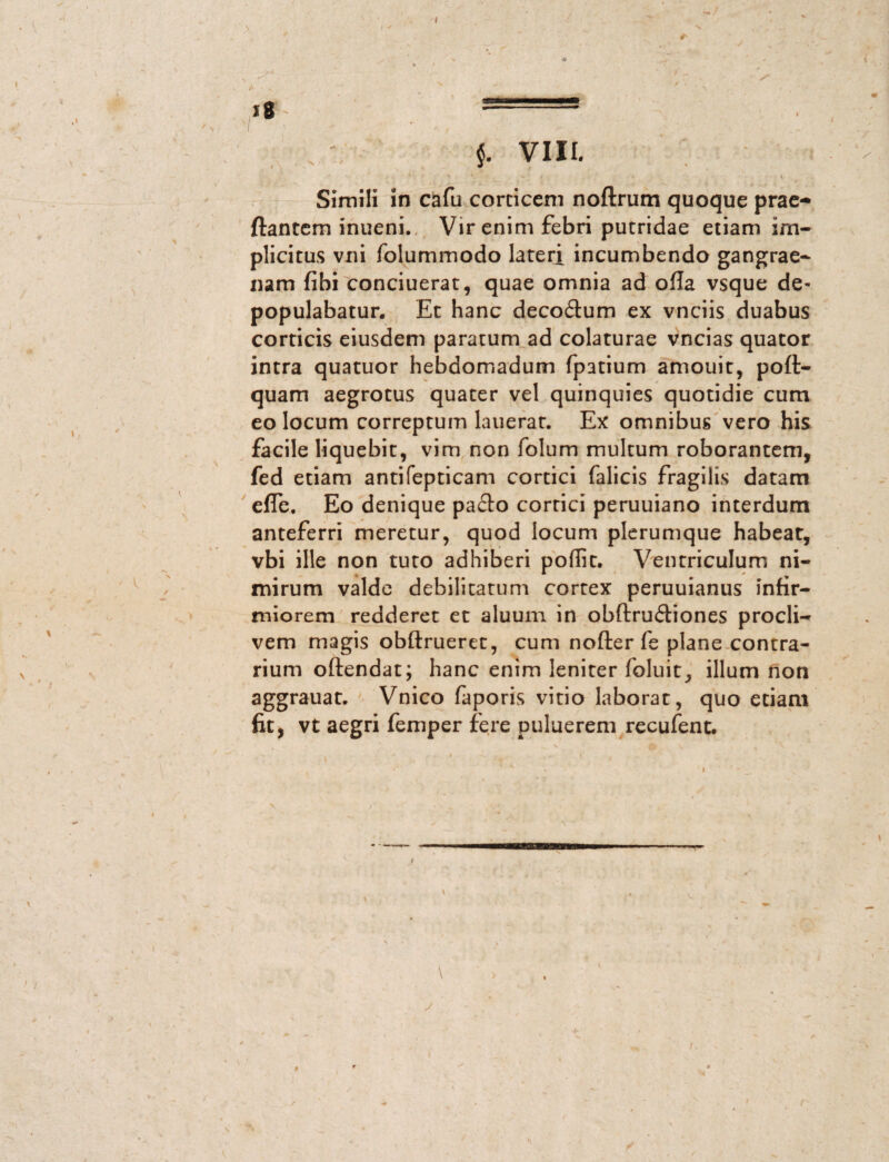 I * $. VIII. Simili in cafu corticem nodrum quoque prae¬ dantem inueni. Vir enim febri putridae etiam im¬ plicitus vni folummodo lateri incumbendo gangrae¬ nam fibi conciuerat, quae omnia ad ofla vsque de¬ populabatur. Et hanc decoitum ex vnciis duabus corticis eiusdem paratum ad colaturae vncias quator intra quatuor hebdomadum fpatium amouit, pod- quam aegrotus quater vel quinquies quotidie cum eo locum correptum lauerat. Ex omnibus vero his facile liquebit, vim non folum multum roborantem, fed etiam antifepticam cortici falicis fragilis datam ede. Eo denique pacto cortici peruuiano interdum anteferri meretur, quod locum plerumque habeat, vbi ille non tuto adhiberi poflit. Ventriculum ni¬ mirum valde debilitatum cortex peruuianus infir¬ miorem redderet et aluum in obftruitiones procli¬ vem magis obfirueret, cum noder fe plane contra¬ rium odendat; hanc enim leniter foluit_, illum non aggrauat. Vnico faporis vitio laborat, quo etiam fit, vt aegri femper fere puluerem recufent. !■— I-., H^,.« /