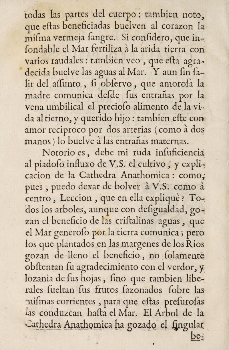 todas las partes del cuerpo: también noto, que ellas beneficiadas buelven al corazón la mifma vermeja fangre. Si confidero, que in¬ fondable el Mar fertiliza a la arida tierra cori varios raudales: también veo , que ella agra¬ decida buelve las aguas al Mar. Y aun fin fa- lir del aífunto , fi obfervo, que amorofa la madre comunica defde fus entrañas por la vena umbilical el preciofo alimento de la vi¬ da al tierno, y querido hijo : también cite con amor reciproco por dos arterias (como a dos manos) lo buelve a las entrañas maternas. Notorio es, debe mi ruda infuficienciá al piadofo infiuxo de V.S. el cultivo, y expli¬ cación de la Cathcdra Anathomica: como; pues , puedo dexar de bolver a V.S. como a centro, Lección , que en ella expliqué ? To¬ dos los arboles, aunque con defigualdad, go¬ zan el beneficio de las crillalinas aguas, que el Mar generofo por la tierra comunica; pero los que plantados en las margenes de los Ríos gozan de lleno el beneficio , no {filamente O J obílentan fu agradecimiento con el verdor, y lozanía de fus hojas, fino que también libe¬ rales fueltan fus frutos fazonados íobre las nifmas corrientes, para que ellas prefuroías las conduzcan haíta el Mar. El Arbol de la Cathedra Anathomica ha gozado el Angular be- —- 4