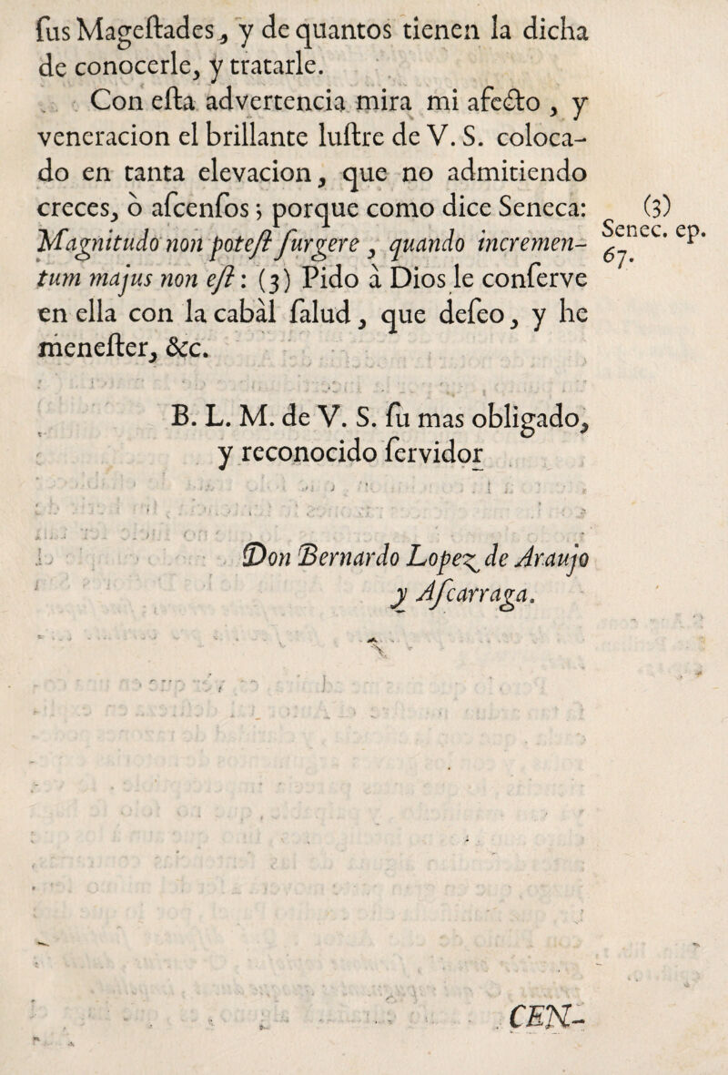 fus Mageftades, y dequantos tienen la dicha de conocerle, y tratarle. Con ella advertencia mira mi afeito , y veneración el brillante luftre de V. S. coloca¬ do en tanta elevación, que no admitiendo creces, o afcenfos; porque como dice Seneca: (3) Afagnitudo non pote/i furgere , quando incremen- tum majus non eft\ (3) Pido a Dios le conferve en ella con la cabal Íalud, que defeo, y he meneíter, &c. * f * f | ’ '''* * ' \ t\ t * 1 A / • * «? ' s ' ■ • B. L. M. de V. S. fu mas obligado, y reconocido íervidor ’ • • •••• i : ’V. l L' j * tí 1..; . * - • ‘ . » i.. . • . ■ * ■ , . ' •. ' ¡ . . •.. ; ,: . ■>: 3 k.* : . >■ < ■■ (Don (Bernardo Lopegde Ar.aujo y Afcarraga. v ' ' '* 'a ^ ** / . < * fv j , . ^ . . ( 1 . t !. <