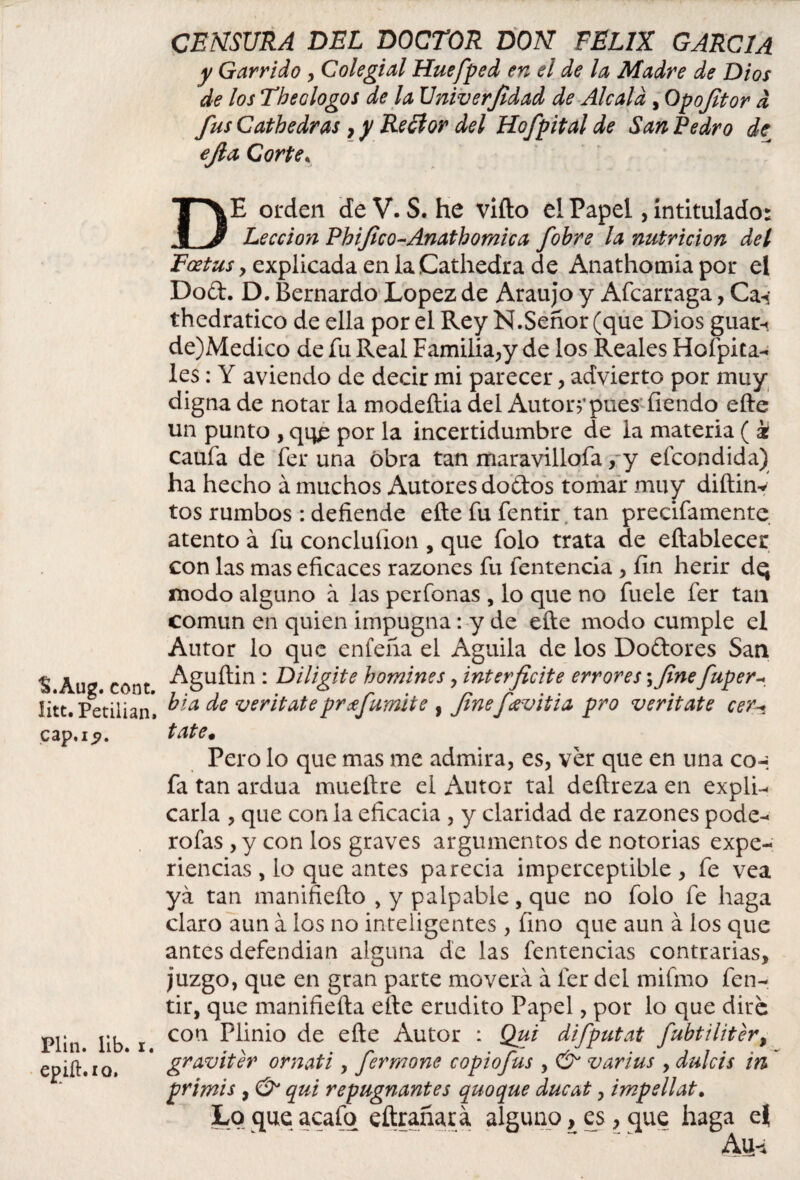 'S.Aug. cont. íitt. Petiiian, cap. 1.9. Plin. lib. i. epiíhio. CENSURA DEL DOCTOR DON FELIX GARCIA y Garrido , Colegial Huefped en el de la Madre de Dios de los Theologos de la Univerjidad de Aléala , Qpofitor d fus Cathedras, y Reílor del Hofpital de San Pedro de ejla Corte, DE orden de V. S. he vifto el Papel, intitulado: Lección Phifico-Anatbomica fobre la nutrición del Foetus , explicada en laCathedra de Anathomia por el Dod. D. Bernardo López de Araujo y Afcaruaga, Cav thedratico de ella por el Rey N.Señor (que Dios guar-.. de)Medico de fu Real Familia,y de los Reales Hoípita- les: Y aviendo de decir mi parecer , advierto por muy digna de notar la modeítia del Autor?*pues íiendo efte un punto , por la incertidumbre de la materia ( k caufa de fer una obra tan maravillofa ,-y efeondida) ha hecho á muchos Autores dodos tomar muy diftinv tos rumbos : defiende efte fu fentir tan precifamente atento á fu concluñon , que folo trata de eftablecer con las mas eficaces razones fu fentencia y fin herir dq modo alguno a las per Tonas , lo que no fuele fer tan común en quien impugna: y de efte modo cumple el Autor lo que enfeña el Aguila de los Dodores San Aguftin : Diligite bomines y interficite errores ;fine fuper- bia de veritate prtfumite , finefavitia pro veritate cer* tate# Pero lo que mas me admira, es, ver que en una co-¡ fa tan ardua mueftre el Autor tal deftreza en expli¬ carla , que con la eficacia , y claridad de razones pode- roías , y con los graves argumentos de notorias expe¬ riencias , lo que antes parecia imperceptible , fe vea ya tan manifiefto , y palpable, que no folo fe haga claro aun á los no inteligentes , fino que aun á los que antes defendían alguna de las fentencias contrarias, juzgo, que en gran parte moverá á fer del mifmo fen¬ tir, que manifiefta efte erudito Papel, por lo que dire con Plinio de efte Autor : Qui difputat fubtiliter% graviter ornati , fermone copiofus , & varius , dulcis in primis , & qui repugnantes quoque ducat, impellat. Lo que acafq eftrañar á alguno, es, que haga e$ Au<