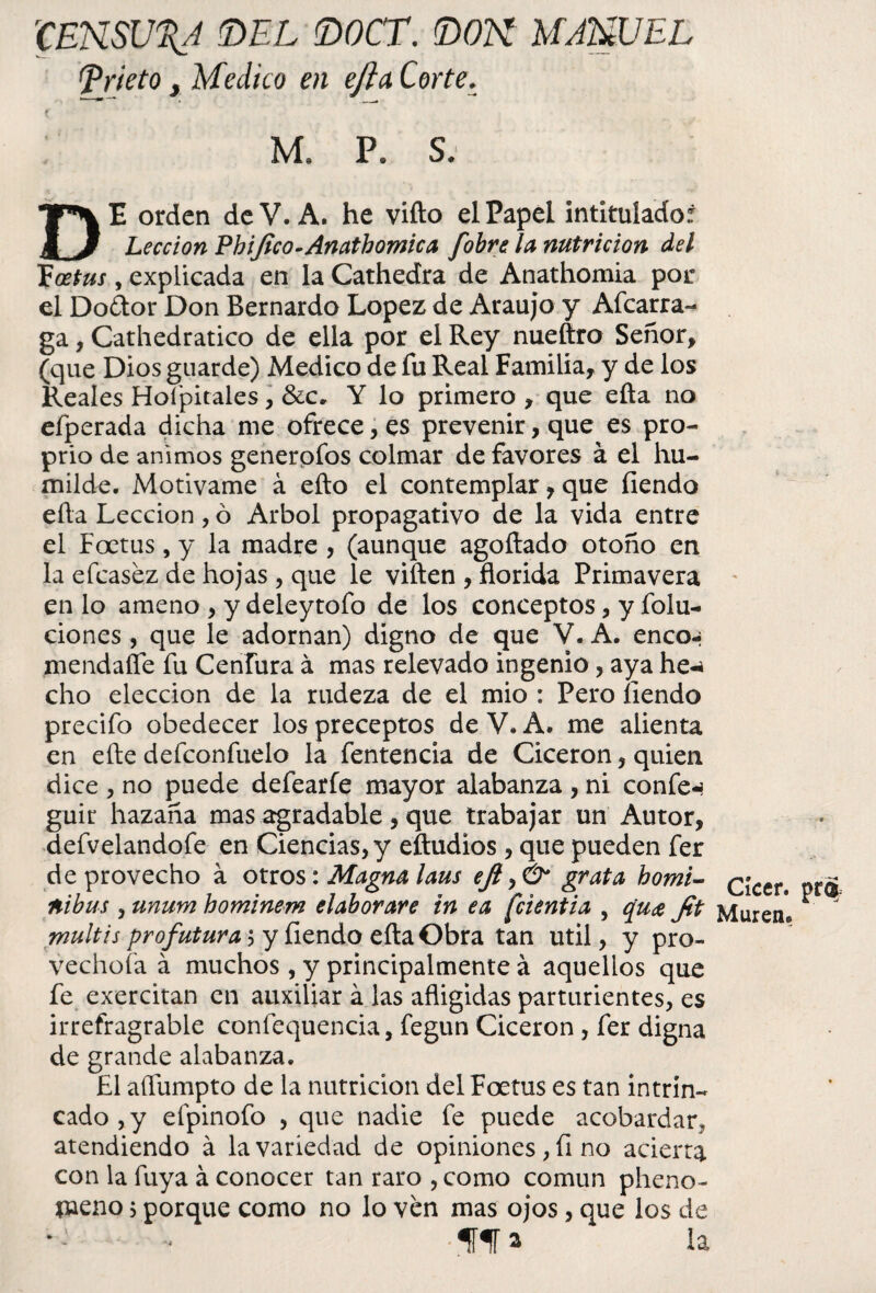 'CENSURA 'DEL DOCT. DON MANUEL (prieto y Medico en efta. Corte. M. P. S. DE orden de V. A. he vifto el Papel intitulado: Lección Phijico-Anathomica fobre la nutrición del Tüoetus, explicada en la Cathedra de Anathomia por el Doáor Don Bernardo López de Araujo y Afcarra- ga, Cathedratico de ella por el Rey nueftro Señor, (que Dios guarde) Medico de fu Real Familia, y de los Reales Hofpitales, &c. Y lo primero , que efta no efperada dicha me ofrece, es prevenir, que es pro- prio de ánimos generofos colmar de favores á el hu¬ milde. Motivame á efto el contemplar, que fiendo ella Lección , ó Arbol propagativo de la vida entre el Foetus, y la madre , (aunque agoftado otoño en la efcaséz de hojas , que le viften , florida Primavera en lo ameno , y deleytofo de los conceptos, y folu- ciones , que le adornan) digno de que V. A. enco-¿ mendafle fu Cenfura á mas relevado ingenio, aya he-* cho elección de la rudeza de el mió : Pero íiendo precifo obedecer los preceptos de V. A. me alienta en elle defconfuelo la fentencia de Cicerón, quien dice , no puede defearfe mayor alabanza , ni confe-* guir hazaña mas agradable, que trabajar un Autor, defvelandofe en Ciencias, y eftudios, que pueden fer de provecho a otros: Magna laus efi grata homi- cicer. ni bus , unum hominem elaborare in ea fcientia , qua Jit Murenl multis pro futura ; y íiendo efta Obra tan útil, y pro¬ vechosa á muchos , y principalmente á aquellos que fe exercitan en auxiliar á las afligidas parturientes, es irrefragrable confequencia, fegun Cicerón , fer digna de grande alabanza. El aífumpto de la nutrición del Foetus es tan intrin¬ cado, y efpinofo , que nadie fe puede acobardar, atendiendo á la variedad de opiniones, fi no acierra con la fuya á conocer tan raro , como común pheno- íueno 5 porque como no lo ven mas ojos, que los de < *«[f* la