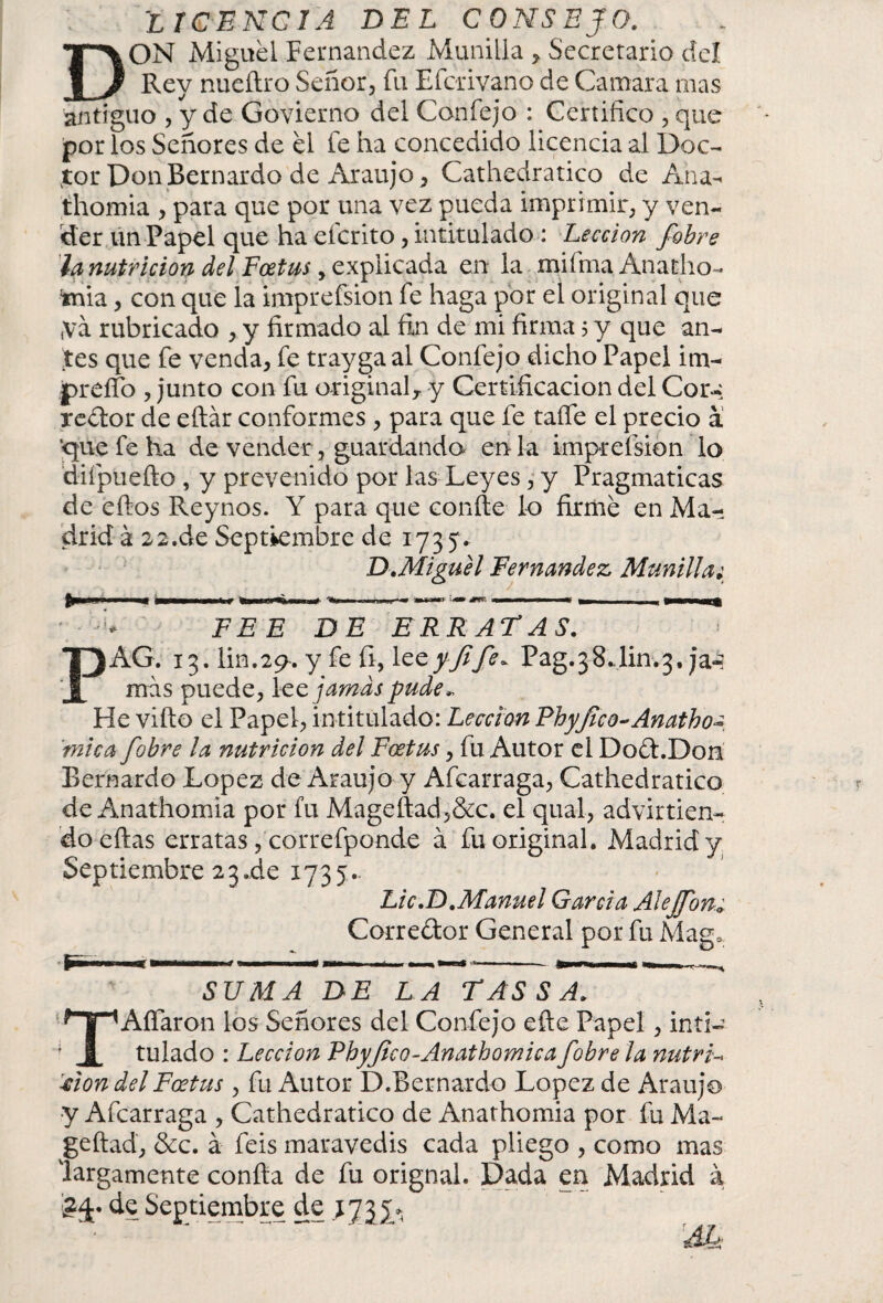 D licencia del consejo. ON Miguel Fernandez Munida , Secretario del _ Rey nueftro Señor, fu Efcrivano de Cantara mas antiguo , y de Govierno del Confejo : Certifico , que por los Señores de el le ha concedido licencia al Doc¬ tor Don Bernardo de Araujo, Cathedratico de Ana¬ thomia , para que por una vez pueda imprimir, y ven¬ der un Papel que ha eícrito, intitulado : Lección fobre la nutrición del Foetus y explicada en la miíma Anadio- inia, con que la imprefsion fe haga por el original que ,vá rubricado , y firmado al fin de mi firma 5 y que an¬ tes que fe venda, fe trayga al Confejo dicho Papel i tu¬ pi* elfo , junto con fu original,, y Certificación del Cor-* redor de eftár conformes , para que fe taífe el precio á ‘que fe ha de vender, guardando en la imprefsion lo diípuefto , y prevenido por las Leyes, y Pragmáticas de eftos Reynos. Y para que confie lo firme en Ma¬ drid á 22.de Septiembre de 1735* D. Miguel Fernandez Munilla; FEE DE ERRATAS. PAG. 13. lin.2p. y fe fi, y fife ~ Pag.38.lin.3, ja-? mas puede, lee jamas pude- He vifto el Papel, intitulado: Lección Rhyfico-Anatho¿ mica fobre la nutrición del Foetus, fu Autor el Dod.Don Bernardo López de Araujo y Afcarraga, Cathedratico de Anathomia por fu Mageftad,&c. el qual, advirtien¬ do eftas erratas, correfponde á fu original. Madrid y Septiembre23.de 1735. Lie .D .Manuel Garda Alejfon¿ Corredor General por fu Mag* m 1 SUMA DE LA TAS S A. TAfiaron los Señores del Confejo eftc Papel, inti¬ tulado : Lección Phyfco-Anathomica fobre la nutria '■clon del Foetus , fu Autor D.Bernardo López de Araujo •y Afcarraga , Cathedratico de Anathomia por fu Ma- geftad, &c. á feis maravedis cada pliego , como mas largamente confia de fu orignal. Dada en Madrid á de Septiembre de