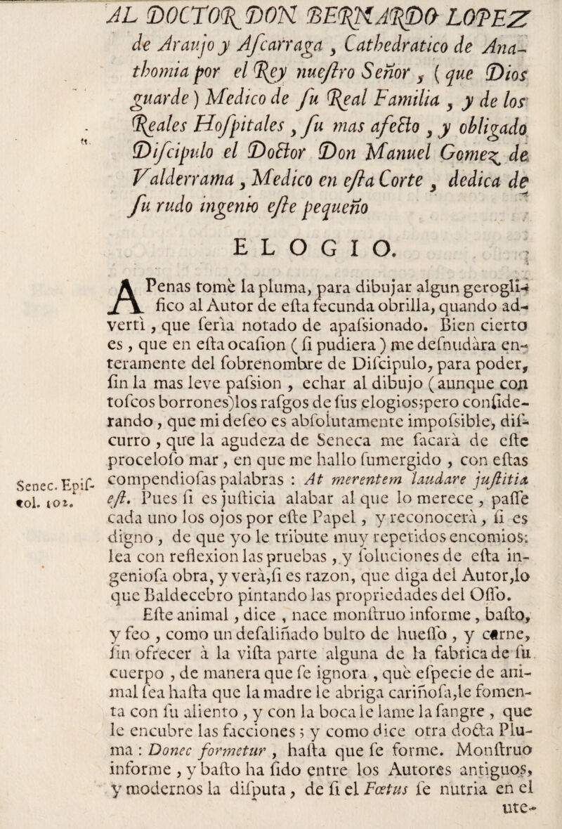 Senec. Epif- tol. toi. al mcro%í)on de^ía^o loeez de Araujoy Afear raga , Cathedratico de Ana- thontia por el %cy me jiro Señor s ( que {Dios guarde) Medico de fu Egal Familia , y de los' peales Mofpítales , fu mas afeElo , y obligado íDifcipulo el (Doctor (Don Manuel Come^ de Valderrama, Medico en efta Corte , dedica de fu rudo ingenio efe pequeño elogio. ; f • • . * • APenas tome la pluma, para dibujar algún gerogll-* fico al Autor de ella fecunda obrilla, quando ad¬ vertí , que feria notado de apafsionado. Bien cierto es, que en efta ocafion (íi pudiera ) me defnudara en¬ teramente del fobrenomhre de Difcipulo, para poder, fin la mas leve pafsion , echar al dibujo (aunque con tofeos borrones)los rafgos de fus elogios;pero conflde- rando, que mi defeo es abfoíutamente impofsible, dif- curro , que la agudeza de Seneca me facara de eftc procelofo mar, en que me hallo fumergido , con eftas compendiofas palabras : At merentem laudare jujlitix efi. Pues íi esjufticia alabar al que lo merece , pafte cada uno los ojos por efte Papel, y reconocerá , íi es digno , de que yo le tribute muy repetidos encomios: lea con reflexión las pruebas ,.y folucionesde efta in¬ genióla obra, y verá,íi es razón, que diga del Autor,lo que Baldecebro pintando las propriedades del Qfio. Efte animal, dice , nace monftruo informe, bailo, y feo , como un defaliñado bulto de huefto , y carne, fin ofrecer á la villa parte alguna de la fabtica de fu cuerpo , de manera que fe ignora , que efpecie de ani¬ mal fea halla que la madre le abriga carinóla,le fomen¬ ta con fu aliento , y con la boca le lame la fangre , que le encubre las facciones 5 y como dice otra dofta Plu¬ ma : Doñee formetur , halla que fe forme. Monftruo informe , y bailo ha Íido entre los Autores antiguos, y modernos la difputa, de íi el Foetus fe nutria en el ute<*