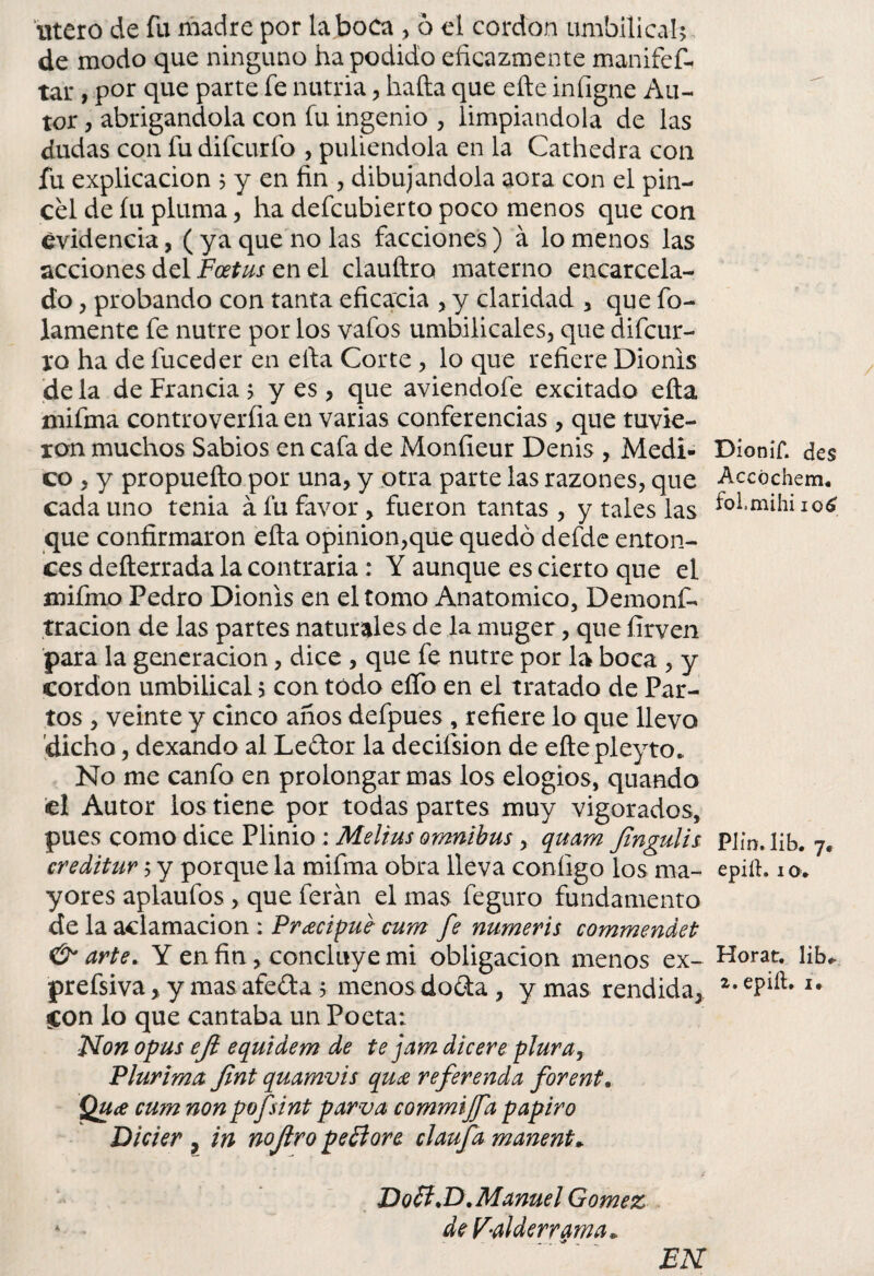 Utero de fu madre por taboca , 6 el cordon umbilical? de modo que ninguno ha podido eficazmente maniíef- tar , por que parte fe nutria , hafta que efte infigne Au¬ tor , abrigándola con fu ingenio , limpiándola de las dudas con fu difcurío , puliéndola en la Cathedra con fu explicación ? y en fin , dibujándola aora con el pin¬ cel de íu pluma, ha defeubierto poco menos que con evidencia, ( ya que no las facciones) á lo menos las acciones del Foetus en el clauftro materno encarcela¬ do , probando con tanta eficacia , y claridad , que bo¬ lamente fe nutre por los vafos umbilicales, que difeur- ro ha de fuceder en efia Corte, lo que refiere Dionis de la de Francia > y es, que aviendofe excitado ella mifma controverfiaen varias conferencias , que tuvie¬ ron muchos Sabios en cafa de Monfieur Denis , Medi¬ co , y propueílo por una, y otra parte las razones, que cada uno tenia á fu favor, fueron tantas , y tales las que confirmaron ella opinión,que quedó defde enton¬ ces defterrada la contraria: Y aunque es cierto que el mifmo Pedro Dionis en el tomo Anatómico, Demoni¬ trado n de las partes naturales de la muger, que firven para la generación, dice , que fe nutre por la boca , y cordon umbilical 5 con todo eífo en el tratado de Par¬ tos , veinte y cinco años defpues , refiere lo que llevo dicho, dexando al Ledor la decifsion de eftepleyto. No me canfo en prolongar mas los elogios, quando ¡el Autor ios tiene por todas partes muy vigorados, pues como dice Plinio: Melius ómnibus , quam Jingulis creditur ; y porque la miíma obra lleva coníigo los ma¬ yores aplaufos , que ferán el mas feguro fundamento de la aclamación : Pracipué• cum fe numeris commendet & arte. Y en fin, concluye mi obligación menos ex- prefsiva, y mas afeda > menos doda , y mas rendida, Con lo que cantaba un Poeta: Non opus eji equidem de te jam dicere plurar Plurima Jint quamvis quee referenda forent. Qu¿e cum non pofsint parva commijfa papiro Dicier , in nojiro peóiore claufa manent+ JD o SI >D .Manuel Gómez * deV-alderrama* EN Dioníf. des Accóchem* folmihi 106 Plin. lib. 7. epiíh iOt Horat. lib* 2. epilh i.