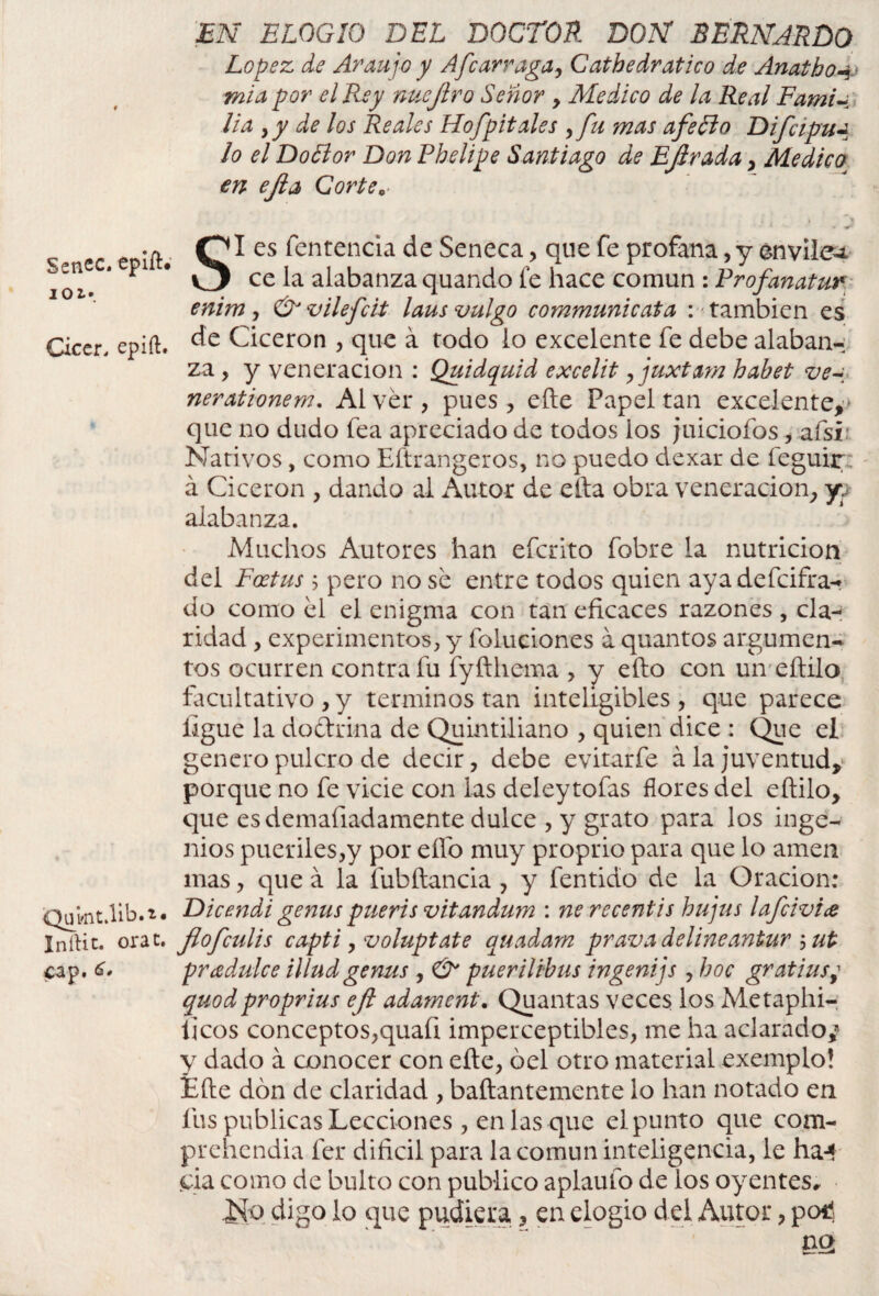 lOi*. Cicer. epift. Qumt.lib.i. Inílit. orat. cap. EN ELOGIO DEL DOCTOR DON BERNARDO López, de Araujo y Afear raga, Catbedratico de Anatho4 mi a por el Rey nuejlro Señor > Medico de la Real FamU lia y y de los Reales Hofpitales y fu mas afe El o Difcipua lo el DoElor Don Phelipe Santiago de Ejlrada, Medico en ejla Corte„ ce la alabanza quando fe hace común : Frofanatur enim y & vilefeit laus vulgo communicata : también es de Cicerón , que á rodo lo excelente fe debe alaban¬ za , y veneración : Quidquid excelit , juxtam habet ve~ nerationem. Al ver , pues , elle Papel tan excelente^ que no dudo fea apreciado de todos ios juiciofos, afsr Nativos , como Eftrangeros, no puedo dexar de feguir á Cicerón , dando al Autor de ella obra veneración, yv alabanza. Muchos Autores han eferito fobre la nutrición del Foetus 5 pero no se entre todos quien ayadefeifra- do como el el enigma con tan eficaces razones , cla¬ ridad , experimentos, y Poluciones á quantos argumen¬ tos ocurren contra fu fyfthema , y ello con un eftilo facultativo , y términos tan inteligibles, que parece ligue la doctrina de Quintiliano , quien dice : Que el genero pulcro de decir, debe evitarfe ala juventud, porque no fe vicie con las deleytofas flores del eftilo, que esdemafiadamente dulce , y grato para los inge¬ nios pueriles,y por elfo muy proprio para que lo amen mas, que á la fubftancia, y fentido de la Oración: Dicendi genus pueris vitandum : ne recentis hujus lafcivia flofeulis capti y voluptate auadarn prava delineantur ; ut pradulce illud genus , & puerilibus ingenijs , boc gratius; quodproprius efl adament. Quantas veces los Metaphi- iicos conceptos,quaíi imperceptibles, me ha aclarado,* y dado á conocer con efte, óel otro material exemplo! fefte don de claridad , baftantemente lo han notado en fus publicas Lecciones, en las que elpunto que com- prehendia fer difícil para la común inteligencia, le ha-* sia como de bulto con publico aplauío de los oyentes# ¡Sio digo lo que pudiera , en elogio del Autor, peni nq