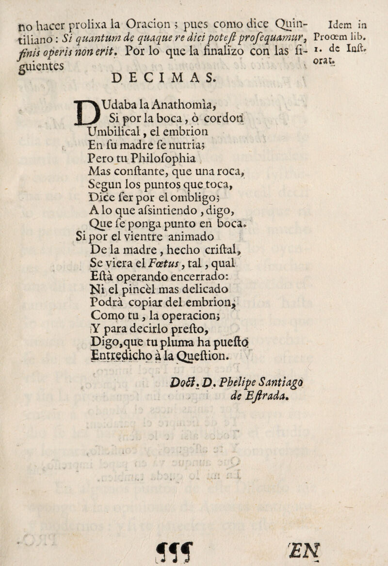 no hacer prolixa la Oración ; pues como dice Quin- tiliano : Si quantum de quaque re dici potejlprofequamur, finís operis non erit. Por lo que la finalizo con las íi- ¿uientes D DECIMAS. Idem in Procem lib. i. de Iaftr oras. DUdaba la Anathomia, Si por la boca, ó cordotí Umbilical, el embrión En fu madre fe nutria? Pero tu Philofophia Mas confiante, que una roca* Según los puntos que toca, Dice ferpor el ombligo; A lo que afsintiendo , digo, Que fe ponga punto en boca* Si por el vientre animado De la madre , hecho criftal. Se viera el Foetus, tal, qual Eftá operando encerrado: Ni el pincel mas delicado Podrá copiar del embrión^ Como tu, la operación, ¡Y para decirlo prefto. Digo,que tu pluma ha puefiq Entredicho a la Quefiion. Doíi. D, Phelipe Santiago de Bfirada.