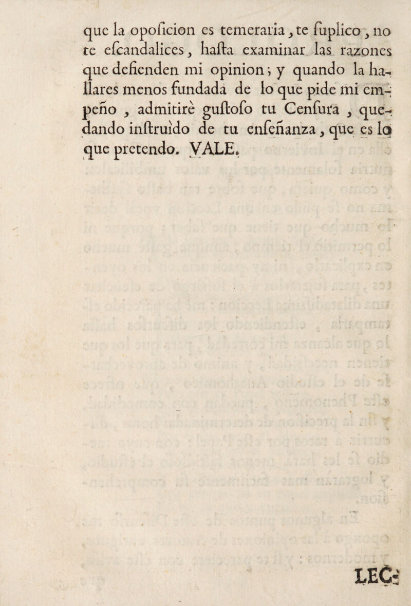 que la opoficion es temeraria} te fuplico} no te efcandalices, hafta examinar las razones que defienden mi opinión•, y quando la ha-, llares menos fundada de lo que pide mi em¬ peño , admitiré guítofo tu Cenfura , que¬ dando inftruido de tu enfeñanza, que es lq que pretendo. VALE.