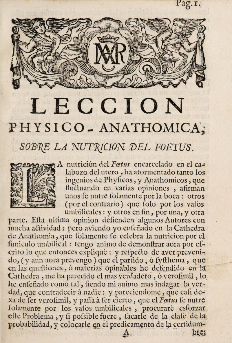 LECCION P H Y SIC O - ANATHOMICA; SOB^E LA NUTACION DEL FOE'TUS. A nutrición del Fcetus encarcelado en el ca¬ labozo del útero , ha atormentado tanto los ingenios de Phyíícos, y Anathomicos, que fluctuando en varias opiniones , afirman unos fe nutre folamente por la boca : otros (por el contrario) que folo por los vafos umbilicales: y otros en fin, por una, y otra parte. Eíta ultima opinión defienden algunos Autores con mucha actividad 5 pero aviendo yo enfeñado en la Cathedra de Anathomia, que folamente fe celebra la nutrición por el funículo umbilical: tengo animo de demonftrar aora por ef- crito lo que entonces explique : y refpedo de aver preveni¬ do, (y aun aora prevengo) que el partido , ó fyfthema, que en las queítiones, ó materias opinables he defendido en la Cathedra , me ha parecido el mas verdadero , ó verofimil, lo he enfeñado como tal, fiendo mi animo mas indagar la ver¬ dad, que contradecir á nadie: y pareciendome, que cari de¬ xa de fer verofimil, y paífa á fer cierto, que el Fostus fe nutre folamente por los vafos umbilicales , procurare esforzar eíte Problema , y íi pofsible fuere , facarle de la clafe de la probabilidad, y colocarle en el predicamento de 1¿ certidum- - ~ a. r J ~ ~~