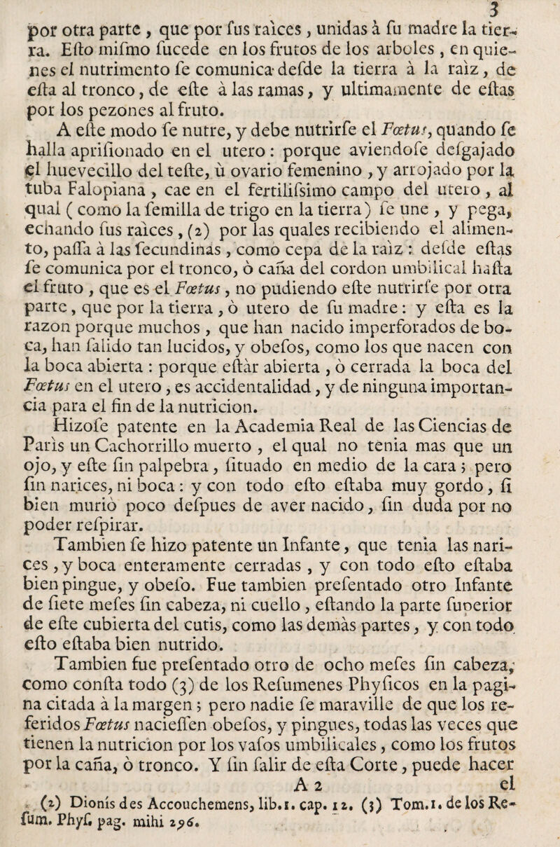 por otra parte , que por fus ralees , unidas á fu madre la tier¬ ra. Efto inifmo íiicede en los frutos de los arboles , en quie¬ nes el nutrimento fe comunicadefde la tierra á la raíz, de efta al tronco, de cite á las ramas , y últimamente de eftas por los pezones al fruto. A eñe modo fe nutre, y debe nutrirfe el Fcetu?, quando fe halla aprifionado en el útero: porque aviendofe defgajado el hueveadlo del teñe, ú ovario femenino , y arrojado por la tuba Falopiana , cae en el fertilifsimo campo deí útero , al quai ( como lafemilla de trigo en la tierra) fe une , y pega, echando fus ralees , (2) por las quales recibiendo el alunen* to, paífa á las fecundinas, como cepa de la raíz : deíde eftas fe comunica por el tronco, ó caña del cordon umbilical baña el fruto , que es el Fcetus, no pudiendo eñe nutrirfe por otra parte, que por la tierra , ó útero de fu madre : y efta es la razón porque muchos , que han nacido imperforados de bo¬ ca, han faiido tan lucidos, y obefos, como los que nacen con la boca abierta : porque eftár abierta , ó cerrada la boca del Foetus en el útero, es accidentalidad, y de ninguna importan¬ cia para el fin de la nutrición. Hizofe patente en la Academia Real de las Ciencias de París un Cachorrillo muerto , el qual no tenia mas que un ojo, y eñe fin palpebra, lituado en medio de la cara 5 pero fin narices, ni boca: y con todo efto eftaba muy gordo, fí bien murió poco defpues de aver nacido, fin duda por no poder refpirar. También fe hizo patente un Infante, que tenia las nari¬ ces , y boca enteramente cerradas , y con todo efto eftaba bien pingue, y obeló. Fue también prefentado otro Infante de fiete mefes fin cabeza, ni cuello , citando la parte fuperior de efte cubierta del cutis, como las demás partes, y con todo efto eftaba bien nutrido. También fue prefentado otro de ocho mefes fin cabeza; como confta todo (3) de los Refumenes Phyficos en la pagi¬ na citada á la margen 5 pero nadie fe maraville de que los re¬ feridos Foetus nacieífen obefos, y pingues, todas las veces que tienen la nutrición por los vafos umbilicales, como los frutos por la caña, ó tronco. Y fin falir de efta Corte, puede hacer A 2 el (2) Dionís des Accouchemens, lib.i. cap. iz. ($) Tom.i. de los Re- fuña. Phyf, pag. mihi 2