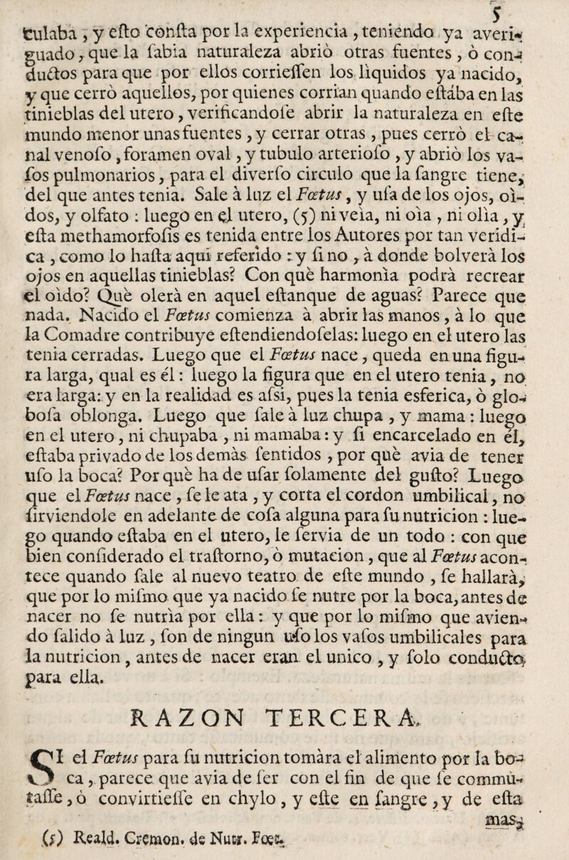 fculabá , y eño confia por la experiencia , teniendo ya averia guado y que la fabia naturaleza abrió otras fuentes , ó con-? duftos para que por ellos corriefíen los líquidos ya nacido, y que cerró aquellos, por quienes corrían quando eftába en las tinieblas del útero, verificándole abrir la naturaleza en efte mundo menor unas fuentes ,y cerrar otras , pues cerró el ca- nal venofo , foramen oval, y tubulo arteriofo , y abrió los va- fos pulmonarios, para el diverfo circulo que la fangte tiene, del que antes tenia. Sale á luz el Fcetus, y ufa de ios ojos, oi¬ dos, y olfato : luego en e! útero, (5) nivela, ni 01a , ni olia, y efta methamorfoíis es tenida entre los Autores por tan verídi¬ ca , como lo halla aquí referido :.y fi no , á donde bolverá los ojos en aquellas tinieblas? Con que harmonía podrá recrear el oido? Que olerá en aquel eftanque de aguas? Parece que nada. Nacido el Fcetus comienza á abrir las manos , á lo que la Comadre contribuye eílendiendofelas: luego en el útero las tenia cerradas. Luego que el Fcetus nace, queda en unafigu-» ra larga, qual es él: luego la figura que en el útero tenia, no era larga: y en la realidad es afsi, pues la tenia esférica, ó glo bofa oblonga. Luego que fale á luz chupa , y mama: luego en el útero, ni chupaba , ni mamaba: y íi encarcelado en él, eftaba privado de los demás fentidos , por qué avia de tener ufo la boca? Porqué hade ufar folamente del gufto? Luego que el Fcetus nace , fe le ata , y corta el cordon umbilical, no firviendole en adelante de cofa alguna para fu nutrición : lue¬ go quando citaba en el útero, le fervia de un todo : con que bien confiderado el traftorno, ó mutación, que al Fcetus acon¬ tece quando faie al nuevo teatro de efte mundo , fe hallará,; que por lo mifmo que ya nacido fe nutre por la boca, antes de nacer no fe nutria por ella: y que por lo mifmo que avien-» do falido á luz , fon de ningún uío los valbs umbilicales para la nutrición , antes de nacer eran el único , y folo conduéla para ella. RAZON TERCERA. SI el Fcetus para fu nutrición tomara el alimento por la bo¬ ca , parece que avia de fer con el fin de que fe commú- taíTe ,ó convirtieífe en chylo , y efte en fangre ,y de efta mas¿ Reald. Cremon. Nutr. Foee>