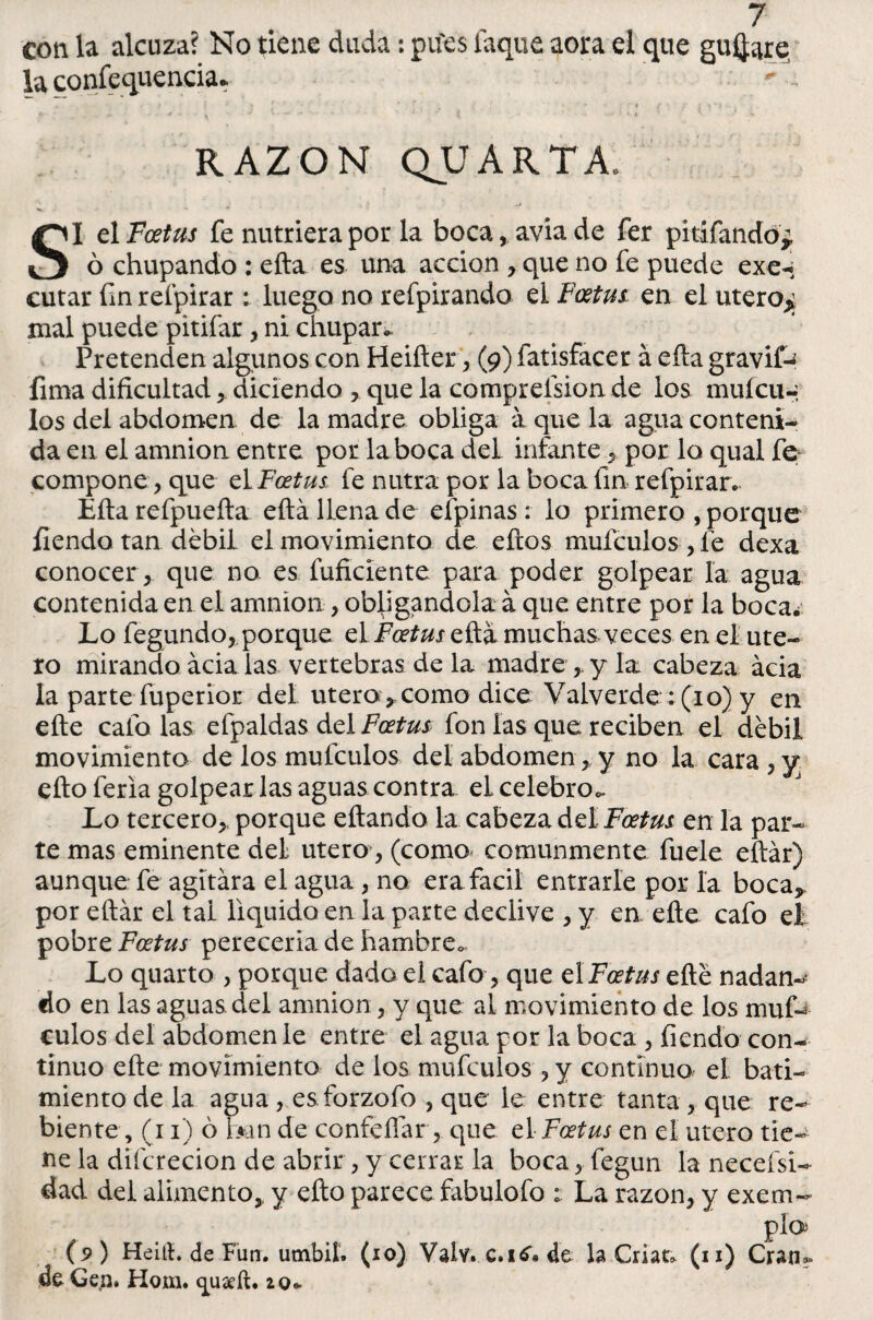 con la alcuza? No tiene duda; piíes laque aora el que guiare la confluencia. RAZON QUARTA. SI el Foetus fe nutriera por la boca, avia de fer pitifando* ó chupando : ella es una acción , que no fe puede exe- cutar fm reípirar: luego no refpirando el Foetus, en el utero^ mal puede pitifar, ni chupar* Pretenden algunos con Heifler, (9) fatisfacer á efta gravifc íima dificultad, diciendo , que la comprefsion de los muícu- los del abdomen de la madre obliga a que la agua conteni¬ da en el amnion entre por la boca del infantepor lo qual fe compone, que eL Foetus fe nutra por la boca fin reípirar* Eíla refpueíla: eftá llena de efpinas: lo primero , porque fiendo tan débil el movimiento de ellos mufculos , fe dexa conocer, que no es fuficiente para poder golpear la agua contenida en el amnion , obligándola á que entre por la boca¿ Lo fegundo, porque el Foetus ella muchas veces en el úte¬ ro mirando acia las vertebras de la madre, y la cabeza acia la parte fuperior del útero , como dice Valverde: (10) y en elle cafó las efpaldas del Foetus fon las que reciben el débil movimiento de los mufculos del abdomen , y no la cara , y ello feria golpear las aguas contra el celebro* Lo tercero,, porque eítando la cabeza del Foetus en la par¬ te mas eminente del útero, (como comunmente fuele eílár) aunque fe agitara el agua , no era fácil entrarle por la boca, por eílár el tal liquido en la parte declive , y en elle cafo el pobre Foetus perecería de hambre* Lo quarto , porque dado el cafo, que el Foetus eíté nadan-- do en las aguas del amnion , y que al movimiento de los muf¬ culos del abdomen le entre el agua por la boca , fiendo con¬ tinuo eíle movimiento de los mufculos , y continuo el bati¬ miento de la agua , es forzofo , que le entre tanta, que re¬ bien te, (11) ó mn de confeílar, que el Foetus en el útero tie¬ ne la difcrecion de abrir , y cerrar la boca, fegun la necefsi- dad del alimento, y efto parece fabulofo ; La razón, y exem- pío* (9 ) Heití. de Futí. umbií. (10) Valv. c.itf. de la Crian (n) Cran** de Gen. Hom. quseft. i o*