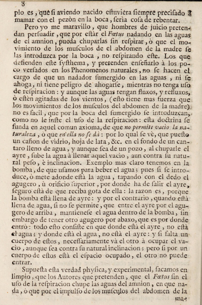 pío es, qué fi aviendo nacido eftuviéra fiempté précifado at mamar con el pezón en la boca, feria cofa de rebentar. Pero yo me maravillo, que hombres de juicio preten¬ dan perfuadir , que por eítár el Foetus nadando en las aguas de el amnion, pueda chuparlas fin refpirar, ó que el mo¬ vimiento de los mufculos de el abdomen de la madre fe las introduzca por la boca , no refpirando efte. Los que defienden elle fyfthema, y pretenden enfeñarlo á los po¬ co vedados en los Phenomenos naturales , no fe hacen el cargo de que un nadador fumergido en las aguas , ni fe ahoga, ni tiene peligro de ahogarfe, mientras no tenga ufo de refpiracion : y aunque las aguas tengan fluxos, y refiuxos, ó eftén agitadas de los vientos, (eílo tiene mas fuerza que los movimientos de los mufculos del abdomen de la madre) no es fácil, que por la boca del fumergido fe introduzcan* como no le infie el ufo de la refpiracion: efta doctrina fe funda en aquel común axioma, de que no permite vacio la na-* turaleza , ó que en ella no fe da : por lo quai fe ve, que puedo un canon de vidrio, hoja de lata, &c. en el fondo de un can- taro lleno de agua, y aunque fea de un pozo, al chuparle el ayre , fube la agua á llenar aquel vacio , aun contra fu natu¬ ral pefo, e inclinación. Exemplo mas claro tenemos en la bomba, de que ufamos para beber el agua; pues fi fe intro¬ duce, ó mete adonde efta la agua, tapando con el dedo el agugero , ú orificio fuperior , por donde ha de falir el ayre* feguro efta de que reciba gota de ella : la razón es , porque la bomba efta llena de ayre: y por el contrario , quando efta llena de agua, íi no fe permite , que entre el ayre por el agu¬ gero de arriba , mantknefe el agua dentro de la bomba, íln embargo de tener otro agugero por abaxo, que es por donde entró : todo efto confifte en que donde efta el ayre , no efta el agua ^ y donde efta el agua , no efta el ayre : y fi falta un cuerpo de ertos , necefiaxiamente va el otro á ocupar el va¬ cio , aunque fea contra fu natural inclinación ; pero íi por un cuerpo de eftos efta el eípacio ocupado, el otro no puede entrar. Supuefta efta verdad phyíica, y experimental, facamos en limpio , que los Autores que pretenden , que el Foetus fin el ufo de la refpiracion chupe las aguas del amnion, en que na- - da, oque por el impullo cielos mufctilos del abdomen déla