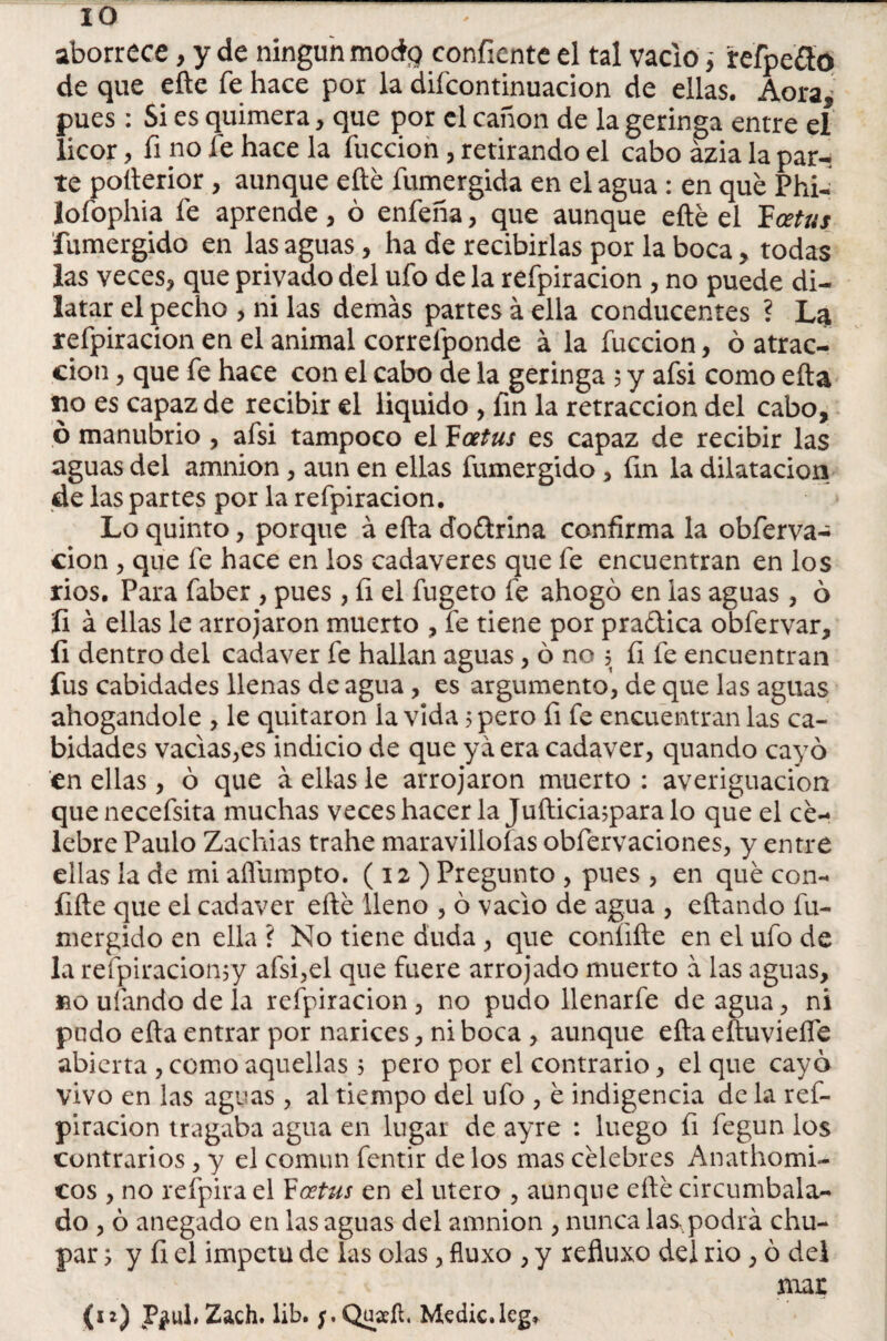 aborrece, y de ningún moág confíente el tal vacio ¡ refpe&o de que eñe fe hace por la difcontinuacion de ellas. Aora, pues: Si es quimera, que por el canon de la geringa entre el licor, fi no fe hace la íuccion, retirando el cabo ázia la par¬ te pofterior , aunque efté fumergida en el agua : en que Phi- lofophia fe aprende, ó enfeña, que aunque efté el Tccetus fumergido en las aguas, ha de recibirlas por la boca, todas las veces* que privado del ufo de la refpiracion * no puede di¬ latar el pecho , ni las demás partes á ella conducentes ? La refpiracion en el animal correfponde á la fuccion, ó atrac¬ ción * que fe hace con el cabo de la geringa , y afsi como efta lio es capaz de recibir el liquido , fin la retracción del cabo, ó manubrio , afsi tampoco el Foetus es capaz de recibir las aguas del amnion * aun en ellas fumergido * fin la dilatación de las partes por la refpiracion. Lo quinto, porque á efta doctrina confirma la obferva- cion * que fe hace en los cadáveres que fe encuentran en los rios. Para faber , pues, fi el fugeto fe ahogó en las aguas, ó íi á ellas le arrojaron muerto , fe tiene por praética obfervar, fi dentro del cadáver fe hallan aguas * ó no 5 fi fe encuentran fus cabidades llenas de agua, es argumento, de que las aguas ahogándole , le quitaron la vida 5 pero fi fe encuentran las ca¬ bidades vacias,es indicio de que ya era cadáver, quando cayó en ellas, ó que á. ellas le arrojaron muerto : averiguación quenecefsita muchas veces hacer la Jufticia;paralo que el ce¬ lebre Paulo Zachias trahe maravillólas obfervaciones, y entre ellas la de mi afiumpto. (12 ) Pregunto , pues , en qué con¬ fite que el cadáver efté lleno , ó vacio de agua , eftando fu¬ mergido en ella ? No tiene duda , que confite en el ufo de la refpiracionjy afsi,el que fuere arrojado muerto á las aguas, no ufando de la refpiracion, no pudo llenarfe de agua, ni pudo efta entrar por narices, ni boca , aunque efta eftuvieífe abierta , como aquellas 3 pero por el contrario, el que cayo vivo en las aguas , al tiempo del ufo , é indigencia de la ref¬ piracion tragaba agua en lugar de ayre : luego fi fegun los contrarios, y el común fentir de los mas célebres Anathomi- cos , no refpira el Foetus en el útero , aunque efté circumbala- do , ó anegado en las aguas del amnion , nunca las,podrá chu¬ par 3 y fi el ímpetu de las olas, fluxo , y reftuxo del rio, ó del mar (12) Zach. lib. Quaefl, Medie, leg.