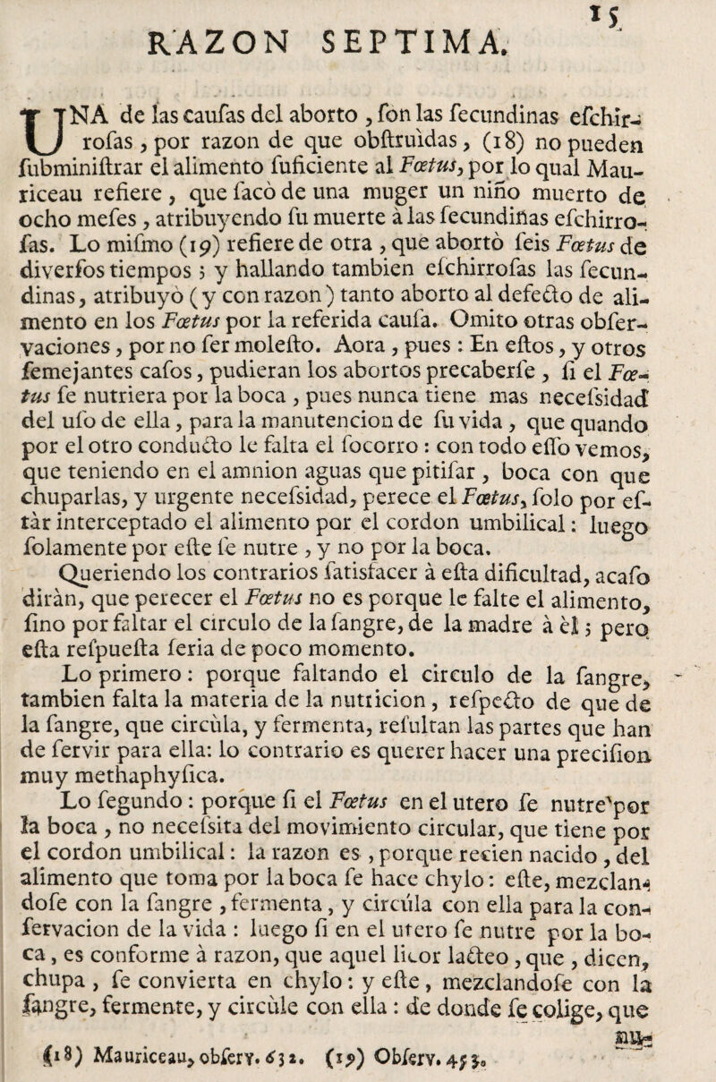 RAZON SEPTIMA. UNA de las caufas del aborto , fon las fecundinas efchír- roías * por razón de que obftruidas* (18) no pueden fubminiftrar el alimento fuficiente al Foetus, por lo qual Mau- riceau refiere , que íacó de una muger un niño muerto de ocho mefes , atribuyendo fu muerte á las fecundiñas efchirro- fas. Lo mi fino (19) refiere de otra , que abortó feis Foetus de diverfos tiempos 5 y hallando también eíchirrofas las fecun¬ dinas * atribuyo ( y con razón ) tanto aborto al defe&o de ali¬ mento en los Foetus por la referida caufa, Omito otras obfer- vaciones, por no fer molefto. Aora , pues : En eftos, y otros femejantes cafos, pudieran ios abortos precaberfe , íi el Fce- tus fe nutriera por la boca , pues nunca tiene mas neceísidad del ufo de ella, para la manutención de fu vida , que quando por el otro conducto le falta el focorro : con todo elfo vemos* que teniendo en el amnion aguas que pitifar , boca con que chuparlas, y urgente necefsidad* perece el Foetus, folo por ef- tár interceptado el alimento por el cordon umbilical; luego fojamente por eñe le nutre , y no por la boca. Queriendo los contrarios fatisíacer á efta dificultad, acafo dirán, que perecer el Foetus no es porque le falte el alimento* fino por faltar el circulo de la fangre, de la madre á el 5 pero efta relpuefta feria de poco momento. Lo primero: porque faltando el circulo de la fangre* también falta la materia de la nutticion, refpedo de que de la fangre, que circula, y fermenta, refultan las partes que han de fervir para ella: lo contrario es querer hacer una precifion muy methaphyfica. Lo fegundo : porque fi el Foetus en el útero fe nutre'por la boca , no necefsita del movimiento circular, que tiene por el cordon umbilical: la razón es , porque reden nacido , del alimento que toma por la boca fe hace chylo: eñe, mezclan-* dofe con la fangre , fermenta, y circula con ella para la coni fervacion de la vida : luego fi en el útero fe nutre por la bo¬ ca , es conforme á razón, que aquel licor ladeo , que , dicen, chupa , fe convierta en chylo: y efte, mezclandofe con la lángre, fermente, y circule con ella : de donde fe colige* que £i$) Mauriceau*obferY. ¿3** Obfsry. 4; 3*