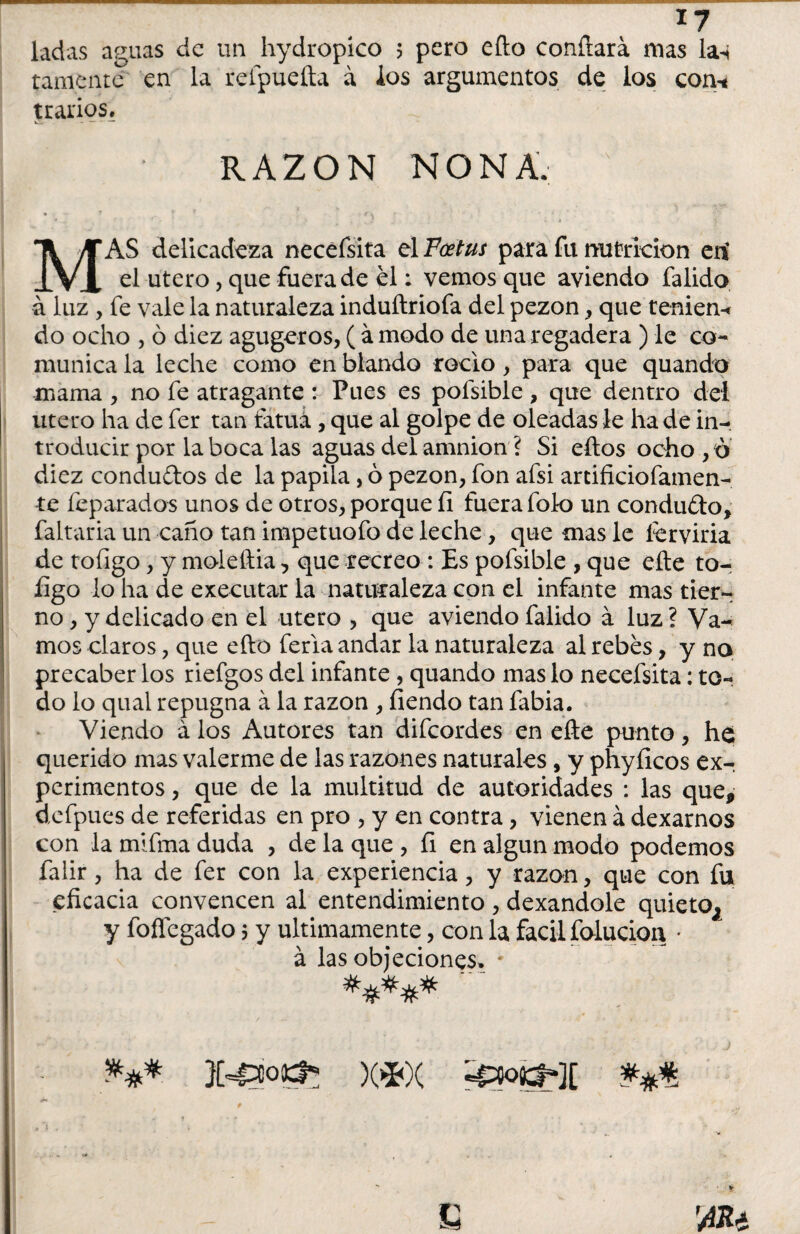 ladas aguas de un hydropico 5 pero efto confiará mas la^ tamente en la relpueíta á ios argumentos de los con-< jrarios? i RAZON NONA. MAS delicadeza necefsita el Fcetus para fu nutrición en' el útero, que fuera de el; vemos que aviendo falido á luz , fe vale la naturaleza induílriofa del pezón, que tenien-c do ocho , ó diez agugeros, ( ámodo de una regadera ) le co¬ munica la leche como en blando roclo, para que quando mama , no fe atragante : Pues es pofsible, que dentro del útero ha de fer tan fatua , que al golpe de oleadas le ha de in¬ troducir por la boca las aguas del amnion ? Si ellos ocho, o diez conduftos de la papila, ó pezón, fon afsi artificiofamen- te feparados unos de otros, porque ÍI fuera fok) un conduíto, faltaría un caño tan impetuofo de leche, que mas le ícrviria de toíigo, y moleftia, que recreo : Es pofsible , que elle to- figo lo ha de executar la naturaleza con el infante mas tier¬ no , y delicado en el útero , que aviendo falido á luz ? Va¬ mos claros, que ello feria andar la naturaleza al rebés, y no precaber los riefgos del infante, quando mas lo necefsita: to¬ do lo qual repugna á la razón , fiendo tan fabia. Viendo á los Autores tan difeordes en eñe punto, he querido mas valerme de las razones naturales, y phyíicos ex-, perimentos, que de la multitud de autoridades : las que, defpues de referidas en pro , y en contra, vienen á dexarnos con la mifma duda , de la que , fi en algún modo podemos falir, ha de fer con la experiencia, y razón, que con fu eficacia convencen al entendimiento, dexandole quieto, y foffegado 5 y últimamente, con la fácil folucioa • á las objeciones» * *** )C*X 430C$-][ **#.