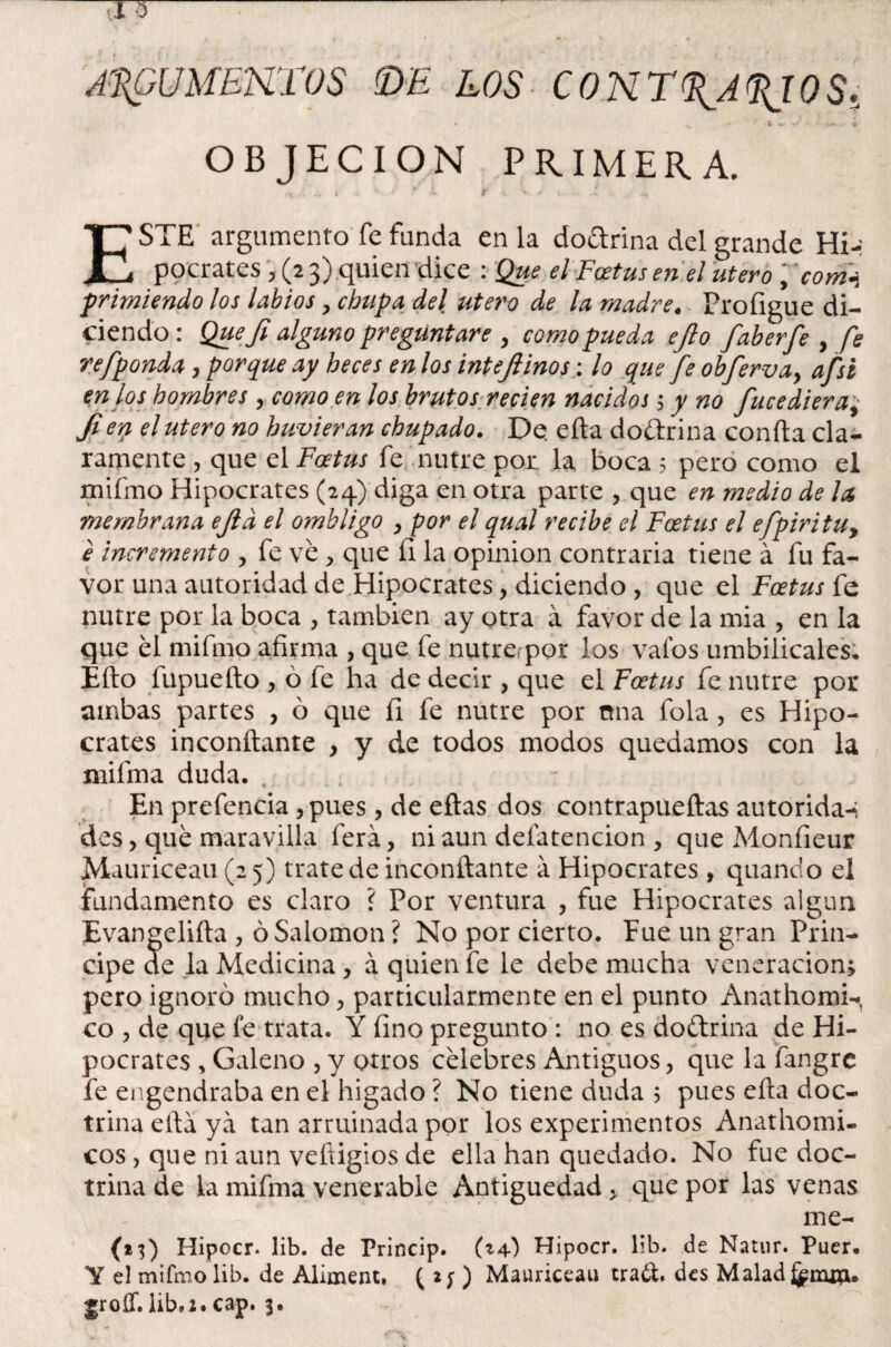 ARGUMENTOS (DE LOS CONT^A^IOS, OBJECION PRIMERA. - , L r iv.. ^ ESTE argumento fe funda en la dodrina del grande Hi-: pocrates , (2 3) quien dice : Que el Foetus en el útero , comí primiendo los labios > chupa del útero de la madre« Profigue di¬ ciendo : Quefi alguno preguntare , como pueda ejlo faberfe , fe refponda, porque ay heces en los intejlinos: lo que fe obferva, afsi en los hombres , como en los brutos recien nacidos ; y no fice diera% Jiey1 el útero no huvieran chupado. De. cita doéírina confia cla¬ ramente , que el Foetus fe nutre por. la boca 5 pero como el miímo Hipócrates (24) diga en otra parte , que en medio de la membrana ejld el ombligo , por el qual recibe el Foetus el efpiritu, e incremento , fe ve , que íl la opinión contraria tiene á fu fa¬ vor una autoridad de Hipócrates, diciendo , que el Foetus fe nutre por la boca , también ay otra a favor de la mia , en la que él miímo afirma , que fe nutrepor los vaíos umbilicales, Efto fupuefto , ó fe ha de decir , que el Foetus fe nutre por ambas partes , ó que fi fe nutre por nna fola, es Hipó¬ crates inconftante , y de todos modos quedamos con la mifma duda. En prefencia ,pues , de eftas dos contrapueftas autoridad des> qué maravilla ferá, ni aun deíatencion , que Monfieur Mauriceau(2 5) trate de inconftante á Hipócrates, quando el fundamento es claro ? Por ventura , fue Hipócrates algún Evangelifta , ó Salomón ? No por cierto. Pue un gran Prin¬ cipe de la Medicina, á quien fe le debe mucha veneración; pero ignoró mucho > particularmente en el punto Anathomi-^ co , de que fe trata. Y fino pregunto : no es doétrina de Hi¬ pócrates , Galeno , y otros célebres Antiguos, que la fangre fe engendraba en el hígado ? No tiene duda ; pues efta doc¬ trina ella ya tan arruinada por los experimentos Anathomi- cos , que ni aun vefíigios de ella han quedado. No fue doc¬ trina de la mifma venerable Antigüedad > que por las venas me- (23) Hipocr. lib. de Princip. Hipocr. lib. de Natur. Puer. Y el mifmolib. de Aliment. ( 2 y ) Mauriceau trad. des Maladj^mm.