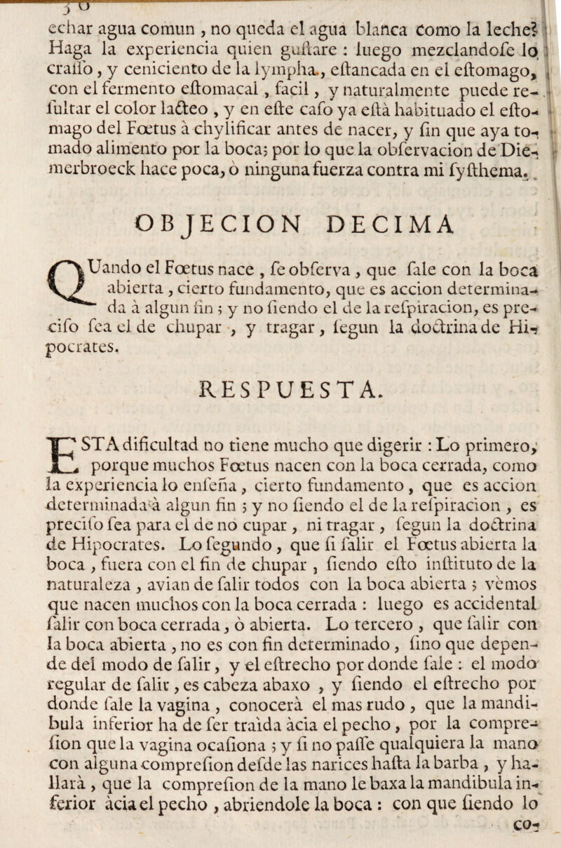 7° echar agua común , no queda el agua blanca Como la leche? Haga la experiencia quien guftare : luego mezclandofe lo craífo, y ceniciento de la lympha., eftancada en el eftomago, , con el fermento eftomacal, fácil, y naturalmente puede re- .] íuitar el color ladeo , y en efte cafo ya eftá habituado el efto- mago del Foetus á chylificar antes de nacer, y fin que aya to¬ mado alimento por la boca? por lo que la obfervacion de Die- merbroeck hace poca, ó ninguna fuerza contra mi fyfthema. -1 OBJECION DECIMA QUando el Foetus nace , feobferva , que fale con la boca abierta, cierto fundamento, que es acción determina- * da á algún íin ; y no fiendo el de la refpiracion, es pre- cifo fea el de chupar , y tragar, íegun la dodrinade Hi-? pocrates. RESPUESTA. ESTA dificultad no tiene mucho que digerir : Lo primero; porque muchos Foetus nacen con la boca cerrada, como la experiencia lo enfeña, cierto fundamento , que es acción determinada^ algún fin 5 y no fiendo el de la refpiracion , es predio fea para el de no cupar , ni tragar , fegun la dodrina de Hipócrates. Lo fegundo, que fi falir el Foetus abierta la boca , fuera con el fin de chupar , fiendo efto inftituto de la naturaleza , avian de falir todos con la boca abierta 5 vemos que nacen muchos con la boca cerrada : luego es accidental falir con boca cerrada, ó abierta. Lo tercero , que falir con la boca abierta , no es con fin determinado, fino que depen¬ de dei modo de falir, y el eftrecho por donde fale : el modo regular de falir, es cabeza abaxo , y fiendo el eftrecho por donde fale la vagina , conocerá el mas rudo , que la mandí¬ bula inferior ha de fer traída acia el pecho, por la compre-* ílon que la vagina ocafiona 5 y fi no pafle qualquiera la mano con alguna comprefion defde las narices hafta la barba , y ha¬ llara , que la comprefion de la mano le baxa la mandibula in¬ ferior acia el pecho , abriéndole la boca : con que fiendo lo