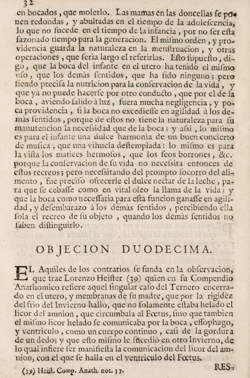 en bocados, que molerlo. Las mamas en las doncellas fe ptf* nen redondas , y abultadas en el tiempo de la adoiefcencia, lo que no fucede en el tiempo de La infancia , por no fer ella fazonado tiempo para la generación. El mifmo orden , y pro¬ videncia guarda la naturaleza en la menftruacion, y otras operaciones , que feria largo el referirlas. Ello fupueílo, di¬ go , que la boca del infante en el útero ha tenido el mifmo ufo, que los demás fentidos, que ha fido ninguno 5 pero liendo precifa la nutrición para la confervacion de la vida , y que ya no puede hacerfe por otro conduelo , que por el de la boca , aviendo falido á luz, fuera mucha negligencia, y po¬ ca providencia , íi la boca no excediefle en agilidad á los de¬ más íentidos , porque de ellos no tiene la naturaleza para fu manutención la necefsidad que de la boca 5 y afsi , lo mifmo es para el infante una dulce harmonía de un buen concierto de muíica , que una vihuela deítemplada: lo mifmo es para la vida los matices herrnofos , que los feos borrones , &c. porque la confervacion de fu vida no necefsita entonces de ellos recreos; pero necefsitando del prompto focorro del ali-r mentó , fue predio ofrecerle el dulce nedar de la leche , pa¬ ra que fe cebaíTe como en vital oleo la llama de la vida 5 y que la boca como neceífaria para ella función gan&fle en agili¬ dad , y defembarazo álos demás fentidos , percibiendo ella íola el recreo de fu objeto , quando los demás fentidos no faben diftinguirlo. > OBJECION DUODECIMA. EL Aquiles de los contrarios fe funda en la obfervacion, que trae Lorenzo Heiíter (39) quien en fu Compendio Anathomico refiere aquel Ungular cafo del Ternero encerra¬ do en el útero, y membranas de fu madre, que por la rigidez del frió del Invierno hallo, que no ledamente eítaba helado el licor del amnion , que circumbala al Foetus, fino que también el miíino licor helado fe comunicaba por la boca , eflbphago, y venrriculo , como un cuerpo continuo , caí! de la gordura de un dedo? y que ello mifmo le fticedió en otro Invierno, de lo qual infiere fer manifiefta la comunicación del licor del am¬ nion, con el que fe halla en el ventriculo del Foetus, {$,?) Heill. Comp. Anath, not. $7. RES^