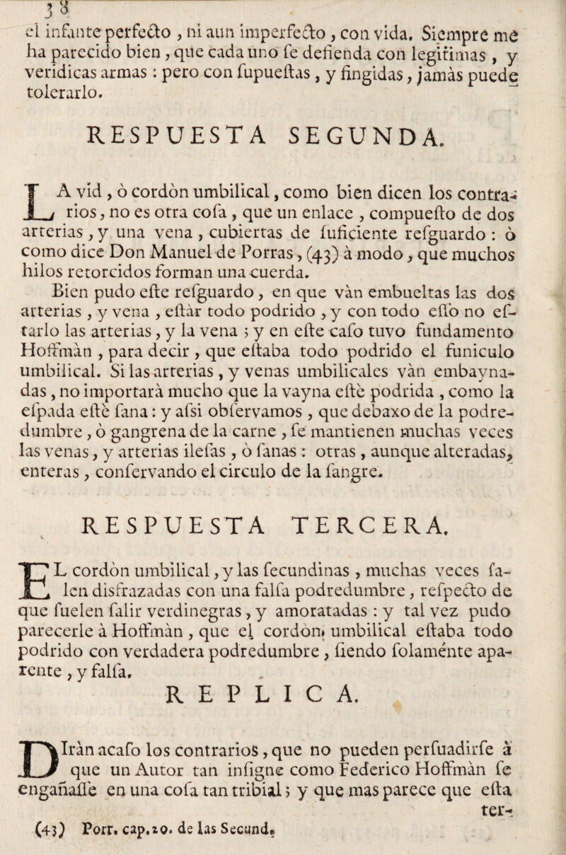 ’ji el infanteperfedo , ni aun imperfecto, con vida. Siempre me ha parecido bien, que cada uno fe defienda con legitimas , y verídicas armas : pero con fupueftas, y fingidas, jamás puede tolerarlo. RESPUESTA SEGUNDA. * ' * * ) LA vid , ó cordón umbilical, como bien dicen los contrae rios ? no es otra cofa , que un enlace , compueíto de dos arterias, y una vena , cubiertas de íufidente refguardo : ó como dice Don Manuel de Porras, (43) á modo, que muchos hilos retorcidos forman una cuerda* Bien pudo efte refguardo , en que van embuebas las dos arterias , y vena , eftár todo podrido , y con todo eílb no ef- tarlo las arterias, y la vena 5 y en efte cafo tuvo fundamento Hoftman , para decir , que eítaba todo podrido el funiculo umbilical. Si las arterias , y venas umbilicales van embayna- das, no importará mucho que la vayna efte podrida , como la efpada efte fana: y afsi obfervamos, que debaxo de la podre¬ dumbre , ó gangrena de la carne > fe mantienen muchas veces las venas y y arterias ilelas , ó lanas : otras, aunque alteradas, enteras, confervando el circulo de la fangre. RESPUESTA TERCERA. EL cordón umbilical, y las fecundinas , muchas veces fa- lcn disfrazadas con una faifa podredumbre, refpecto de que fuelen falir verdinegras , y amoratadas : y tal vez pudo parecerle á Hoftman , que el cordón» umbilical eftaba todo podrido con verdadera podredumbre, íiendo folaménte apa¬ rente , y falla, REPLICA. Dirán acafo los contrarios, que no pueden per fuadir fe á que un Autor tan infigne como Federico Hoffmán fe engañadle en una cofa tan tribial 5 y que mas parece que efta ter-