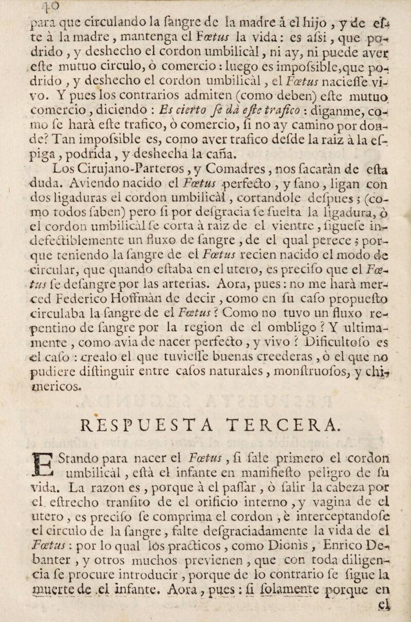 para que circulando la fangre de la madre á el hijo , y de efe te á la madre , mantenga el Fostus la vida: es ais i, que pa-* árido , y deshecho el cordon umbilical, ni ay, ni puede ayer eñe mutuo circulo, ó comercio: luego es impofsible,que po- árido , y deshecho el cordon umbilical, el Fostus naciefle vi¬ vo. Y pues los contrarios admiten (como deben) eñe mutuo comercio , diciendo : Es cierto fe da efte trafico : diganme, co¬ mo fe hará eñe trafico, ó comercio, íi no ay camino por don¬ de? Tan impofsible es, como aver trafico defde la raiz á la efe piga , podrida, y deshecha la caña. Los Cirujano-Parteros, y Comadres, nos Tacarán de efta duda. Aviendo nacido el Foetus .perfecto , y fano, ligan con dos ligaduras el cordon umbilical, cortándole defpues ; (co¬ mo todos faben) pero fi por defgracia fe fuelta la ligadura, ó el cordon umbilical fe corta á raiz de el vientre , íiguefe in¬ defectiblemente un fiuxo de fangre , de el qual perece $ por¬ que teniendo la fangre de el Foetus recien nacido el modo de circular, que quando eftaba en el útero, es precifo que el Fce- tus fe delangre por las arterias. Aora, pues: no me hará mer¬ ced Federico Hoffmán de decir , como en fu cafo propuefto circulaba la fangre de el Foetus ? Como no tuvo un fiuxo re¬ pentino de fangre por la región de el ombligo ? Y última¬ mente , como avia de nacer perfecto , y vivo ? Dificultólo es el cafo : créalo el que tuvieífe buenas creederas , ó el que no pudiere diñinguir entre cafos naturales, monfiruofos, y chi* meneos. RESPUESTA TERCERA. EStando para nacer el Foetus, íi fale primero el cordon i umbilical, efta el infante en manifiefto peligro de íu vida. La razón es , porque á el pallar , ó falir la cabeza por el. eftrecho tranfito de el orificio interno,y vagina de el útero, es precifo fe comprima el cordon , e interceptandofe el circulo de la fangre, falte defgraciadamente la vida de el Foetus: por lo qual lós pra&icos , como Dicnis , Enrico De- banter , y otros muchos previenen , que con toda diligen¬ cia fe procure introducir , porque de lo contrario fe ligue La muerte de .el infante. Aora, pues: íi fulamente porque en