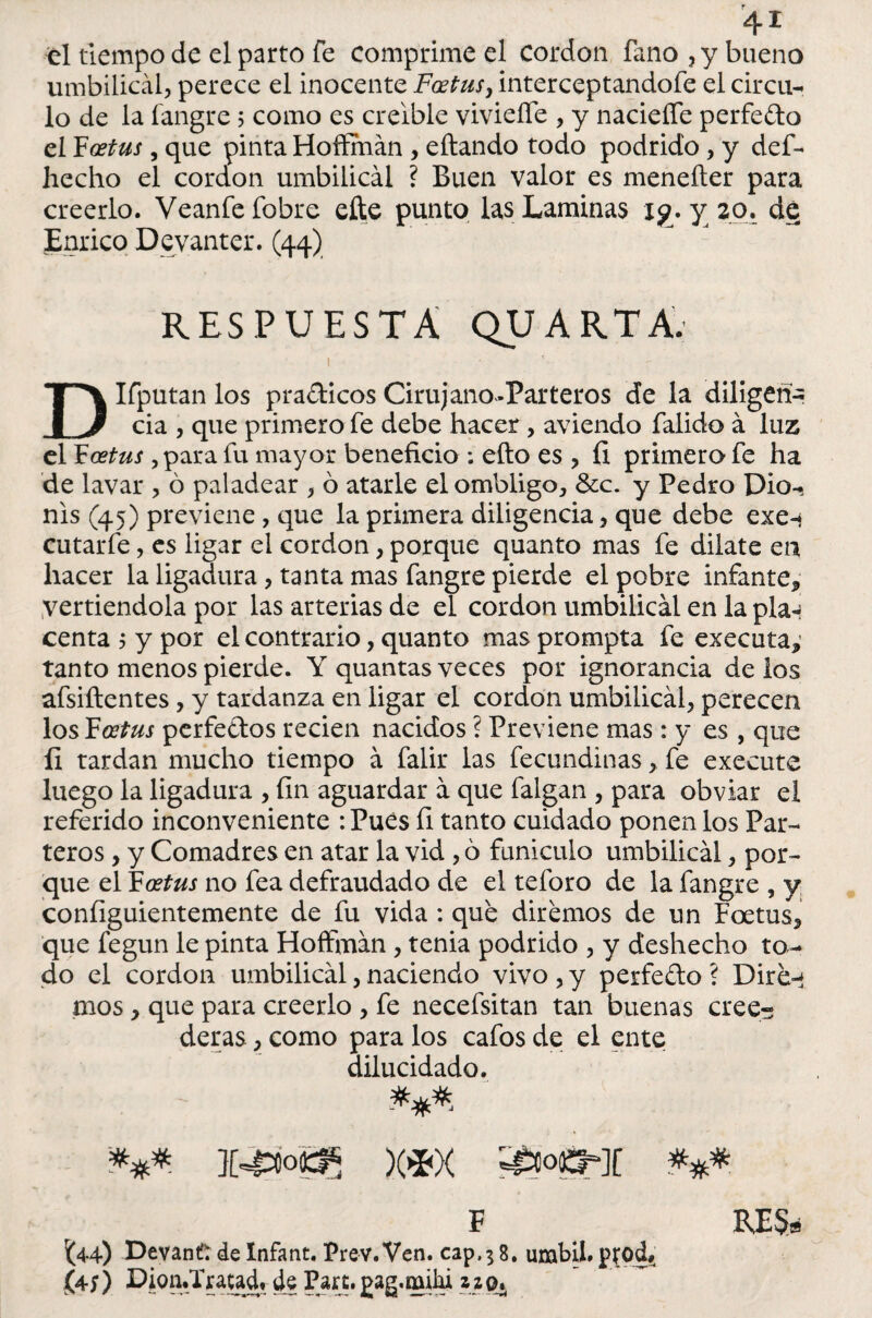 el tiempo de el parto fe comprime el cordon fano,ybueno umbilical, perece el inocente Fodtus} interceptandofe el circu¬ lo de la fangre 5 como es creíble viviefie , y naciefle perfecto el Foetus, que pinta Hoffmán , eftando todo podrido, y def- hecho el cordon umbilical ? Buen valor es meneíter para creerlo. Veanfe fobre elle punto las Laminas j$?. y 20. dé Enrico Devanter. (44) RESPUESTA QUARTA. i DIfputan los pradicos Cirujano-Parteros de la diligen¬ cia , que primero fe debe hacer , aviendo falido á luz el Foetus , para fu mayor beneficio ; efto es , íi primero fe ha de lavar , ó paladear , ó atarle el ombligo, &c. y Pedro Dio-^ nis (45) previene , que la primera diligencia, que debe exe-* cutarfe, es ligar el cordon, porque quanto mas fe dilate en hacer la ligadura, tanta mas fangre pierde el pobre infante* Vertiéndola por las arterias de el cordon umbilical en la plan centa 5 y por el contrario, quanto masprompta fe executa* tanto menos pierde. Y quantas veces por ignorancia de los afsiftentes, y tardanza en ligar el cordon umbilical, perecen los ¥ oetus perfectos recien nacidos ? Previene mas: y es , que íi tardan mucho tiempo á falir las fecundinas, fe execute luego la ligadura , fin aguardar a que falgan , para obviar el referido inconveniente : Pues fi tanto cuidado ponen los Par¬ teros , y Comadres en atar la vid , 6 funículo umbilical, por¬ que el Foetus no fea defraudado de el teforo de la fangre , y configuientemente de fu vida : que diremos de un Foetus, que fegun le pinta Hoffman , tenia podrido , y deshecho to¬ do el cordon umbilical, naciendo vivo , y perfedo ? Dire-t mos, que para creerlo , fe necefsitan tan buenas cree¬ deras , como para los cafos de el ente dilucidado. *** X4áoQ5 )(*)< F BJE$a (44) Devané de Infant. Prev. Ven. cap,} 8. umbil# ptod# (4;) Dioa.Traud, de Pare, pag.milu z z 0.