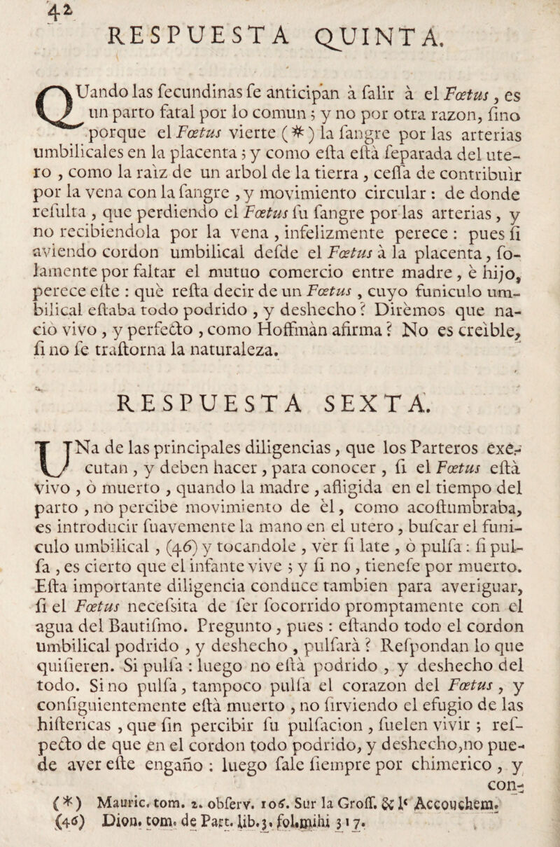 RESPUESTA QUINTA. 4* QUando las fecundinas fe anticipan a falir á el Foetus , es un parto fatal por lo común 5 y no por otra razón, fino porque el Foetus vierte (#) la fangre por las arterias umbilicales en la placenta 5 y como efta eftá feparada del úte¬ ro , como la raíz de un árbol de la tierra , ceña de contribuir por la vena con la fangre ,y movimiento circular : de donde refulta , que perdiendo el Foetus fu fangre por las arterias , y no recibiéndola por la vena , infelizmente perece : pues íl aviendo cor don umbilical defde el Foetus a la placenta, fu¬ lamente por faltar el mutuo comercio entre madre, e hijo, perece elte : que refta decir de un Foetus , cuyo funiculo um¬ bilical eftaba todo podrido , y deshecho ? Diremos que na¬ ció vivo , y perfecto , como Hoffmán afirma ? No es creíble, fi no fe traftorna la naturaleza. t RESPUESTA SEXTA. UNa de las principales diligencias, que los Parteros éxé.- cutan , y deben hacer , para conocer , fi el Foetus ella vivo , ó muerto , quando la madre , afligida en el tiempo del parto , no percibe movimiento de el, como acoftumbraba, es introducir fuavemente la mano en el útero , bufcar el funí¬ culo umbilical, (46) y tocándole , ver fi late , ó pulfa: fi pul¬ ía , es cierto que el infante vive 5 y fi no , tienefe por muerto. Efta importante diligencia conduce también para averiguar, fi el Foetus necefsita de íer focorrido promptamente con el agua del Bautifmo. Pregunto , pues : eftando todo el cordon umbilical podrido , y deshecho , pulfará ? Refpondan lo que quifieren. Si pulfa : luego no ella podrido , y deshecho del todo. Sino pulfa, tampoco pulfa el corazón del Foetus , y configuientemente eftá muerto , no firviendo el efugio de las hiftericas , que fin percibir fu pulfacion , fuelen vivir ; ref- pedo de que en el cordon todo podrido, y deshecho,no pue¬ de aver efte engaño : luego fale fiempre por chimerico , y con- ( * ) Mauric, tom. 2. obferv. 1 o£. Sur la GroíT. & lc Accouehem* (4<0 Di011. tom. de Part. lib. 3, fol.mihi 317*