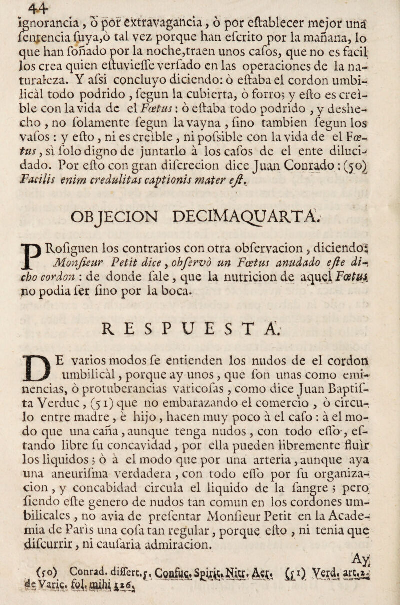 ignorancia, o por extravagancia, ó por eftablecer mejor uná fenj:encia Cuya,ó tal vez porque han efcrito por la mañana, lo que han foñado por la noche,traen unos cafos, que no es fácil los crea quien eftuviefle verfado en las operaciones de la na¬ turaleza. Y afsi concluyo diciendo: ó eítaba el cordon umbi¬ lical todo podrido , fegun la cubierta, ó forro; y eíto es creí¬ ble con la vida de el Fcetus: ó eítaba todo podrido , y deshe¬ cho , no folamente fegun lavayna,íino también fegun los vafos : y ello, ni es creíble , ni pofsible con la vida de el Fce¬ ta/, si folo digno de juntarlo á los cafos de el ente diluci¬ dado. Por eíto con gran difcrecion dice Juan Conrado: (50) Facilis enim credulitas captionis mater ejl. OBJECION DECIM AQUARTA, PRofiguen los contrarios con otra obfervacion , diciendo? Monfieur Petit dice , obfervo un Fcetus anudado ejie di cho cordon : de donde íale, que la nutrición de aquel, Foetui no podia fer fino por la boca. RESPUESTA. DE varios modos fe entienden los nudos de el cordon umbilical, porque ay unos , que fon unas como emi¬ nencias, ó protuberancias varieoías , como dice Juan Baptif- ta Verduc , (51) que no embarazando el comercio , ó circu-, lo entre madre , e hijo, hacen muy poco a el cafo : á el mo¬ do que una caña, aunque tenga nudos , con todo elfo , ef- tando libre fu concavidad, por ella pueden libremente fluir los liquidos 5 ó á el modo que por una arteria, aunque aya una aneurifma verdadera, con todo elfo por fu organiza¬ ción , y concabidad circula el liquido de la fangre ? pero íiendo elle genero de nudos tan común en los cordones um¬ bilicales , no avia de prefentar Monfieur Petit en la Acade¬ mia de París una cofa tan regular, porque eíto , ni tenia que difeurrir, ni caufaria admiración. (fo) Conrad. difTerc. ^ Varis. («lisHiihiiiís Ay¿ h Confus. fiO. Y«jii