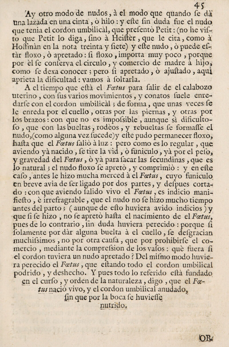 Ay otro modo de nudos, á el modo que quañdo fe da Una lazada en una cinta , ó hilo : y efte fin duda fue el nudo que tenia el cordon umbilical, que prefentó Petit: (no he vif- to que Petit lo diga, fino a Heiftér , que le cita, como a Hoffmán en la nota treinta y fíete) y efte nudo, ó puede ef- tár floxo, ó apretado : íi floxo , importa muy poco , porque por él fe conferva el circulo, y comercio de madre á hijo, como fe dexa conocer ; pero íi apretado, ó ajuftado , aqui aprieta la dificultad: vamos á foliarla. A el tiempo que eftá el Foetus para falir de el calabozo uterino , con fus varios movimientos, y conatos fuele enre- darfe con el cordon umbilical; de forma, que unas veces fe le enreda por el cuello, otras por las piernas , y otras por los brazos : con que no es impofsible , aunque si dificulto- fo , que con las bueltas , rodeos , y rebueltas fe formaffe el nudo,(como alguna vez fucede)y efte pudo permanecer floxo, halla que el Foetus falió áluz : pero como es lo regular , que aviendo ya nacido, fe tire la vid , ó funiculo, ya por el pelo, y gravedad del Foetus, ó ya para facar las fecundinas , que es lo natural 5 el nudo floxo fe apretó , y comprimió : y en efte cafo , antes le hizo mucha merced á el Foetus, cuyo funiculo en breve avia de fer ligado por dos partes, y defpues cortan do : con que aviendo falido vivo el Foetus, o. s indicio mani- fiefto , é irrefragrable, que el nudo no fe hizo mucho tiempo antes del parto 5 ( aunque de ello huviera ávido indicios) y que íi fe hizo , no fe apretó halla el nacimiento de el Foetus, pues de lo contrario , fin duda huviera perecido : porque íi folamente por dar alguna buelta á el cuello, fe defgracian muchifsimos , no por otra caula , que por prohibirle el co¬ mercio , mediante la comprelsion de losvafos : qué fuera íi el cordon tuviera un nudo apretado ? Del mifmo modo huvie¬ ra perecido el Foetus , que eftando todo el cordon umbilical podrido , y deshecho. Y pues todo lo referido eftá fundado, en el curio , y orden de la naturaleza, digo , que el Foe¬ tus nació vivo, y el cordon umbilical anudado, jgn que por la boca fe huviefle nutrido.