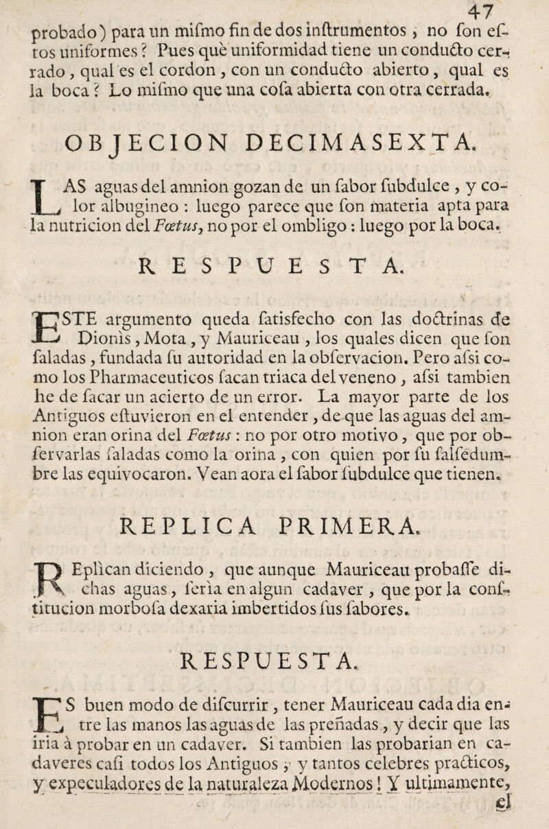 probado) para un mifmo fin de dos inftrumentos, no fon oí¬ ros uniformes ? Pues qué uniformidad tiene un condufto cer- rado, quales el cordon, con un condudo abierto, qual es ia boca ? Lo mifmo que una cofa abierta con otra cerrada. OBJECION DECIM ASEXTA. LAS aguas del amnion gozan de un fabor fubdulce , y co¬ lor albugíneo : luego parece que fon materia apta para la nutrición del Foetus, no por el ombligo : luego por la boca. RESPUES T A. ESTE argumento queda fatisfecho con las doftrínas de Dionis, Mota , y Mauriceau , los quales dicen que fon faladas, fundada fu autoridad en la obfervacion. Pero afsi co¬ mo los Pharmaceuticos facan triaca del veneno , afsi también he de facar un acierto de un error. La mayor parte de los Antiguos eítuvieron en el entender , de que las aguas del am¬ nion eran orina del Foetus: no por otro motivo, que por ob- fervarias (aladas como la orina , con quien por fu falfedum- bre las equivocaron. Vean aora el fabor fubdulce que tienen. REPLICA PRIMERA. REpllcan diciendo , que aunque Mauriceau probaffe di¬ chas aguas, feria en algún cadáver , que por la conf- titucion morbofa dexaria imbertidos fus fabores. RESPUESTA. E‘ S buen modo de difcurrir , tener Mauriceau cada dia en- é tre las manos las aguas de las preñadas, y decir que las irla á probar en un cadáver. Si también las probarían en ca¬ dáveres caíi todos los Antiguos, y tantos celebres praéticos, y expeculadores de la naturaleza Modernos [ Y últimamente.