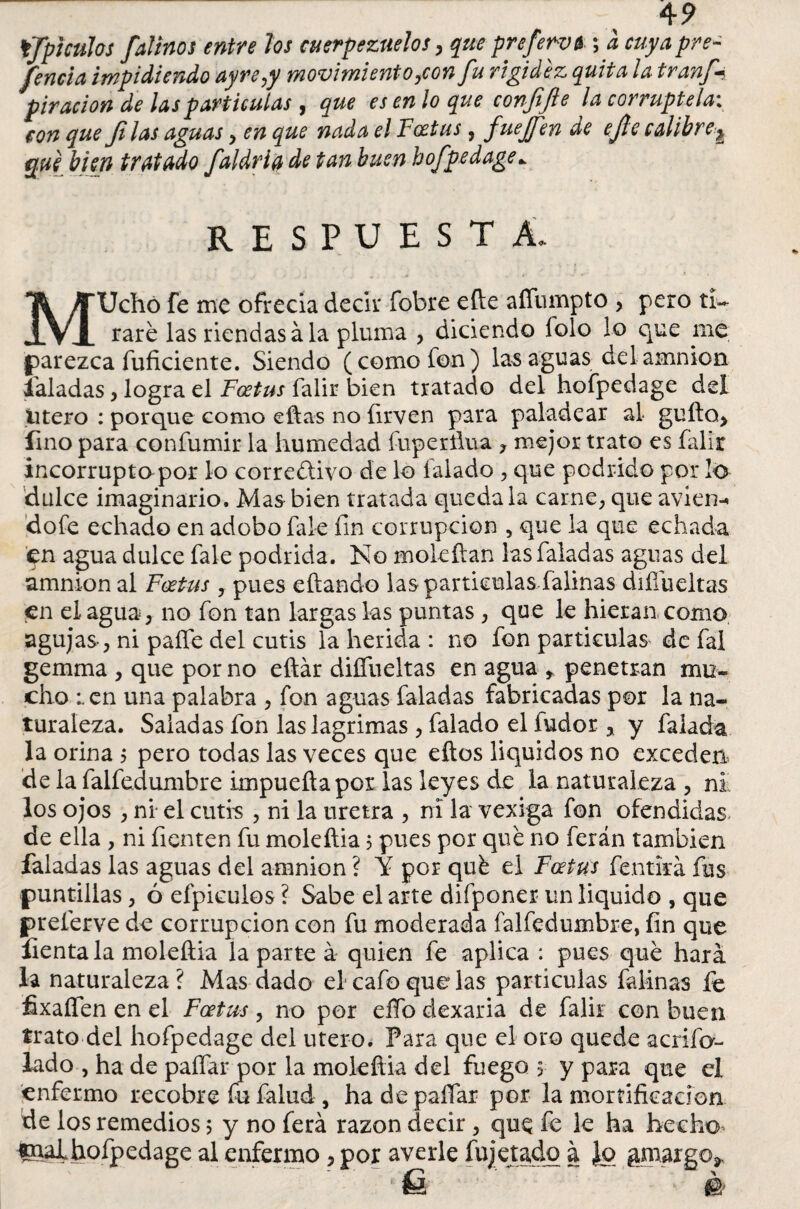 4 9 tjTpjculos faliños entre los cuerpezuelos , que prefervb; a cuya pre¬ sencia impidiendo ayre¿y movimiento ¿con Ju rigidez quita ¡a tr anj-? piracion de las partículas , que es en lo que confijle la corruptela: con que Jilas aguas y en que nada el Fcjetus. fuejfen de ejle calibre ^ que bien tratado faldria de tan buen hofpedage* RESPUESTA. MUchó fe me ofrecia decir fobre efle afíiimpto > pero ti¬ raré las riendas ala pluma , diciendo folo lo que me parezca fuficiente. Siendo (como fon) las aguas delamnion faladas, logra el Foetus falir bien tratado del hofpedage del útero : porque como eftas no íirven para paladear al güito* lino para confumir la humedad fuperílua , mejor trato es falir incorrupta por lo correctivo de lo laiado , que podrido por lú dulce imaginario. Mas bien tratada quédala carne, que aviene dofe echado en adobo fale fin corrupción , que la que echada en agua dulce fale podrida. No moleítan lasfaladas aguas del amnion al Foetus y pues eftando las partículas falinas difíueltas en el agua, no fon tan largas las puntas , que le hieran como agujas, ni paífe del cutis la herida : no fon partículas de fal gemma , que por no eftár difíueltas en agua * penetran mu¬ cho :.en una palabra , fon aguas faladas fabricadas por la na¬ turaleza. Saladas fon las lagrimas , falado el fudor * y falada la orina ¿ pero todas las veces que eftos líquidos no exceden de la falfedumbre impueftapor las leyes de la naturaleza , ni los ojos , ni el cutis , ni la uretra , ni la vexiga fon ofendidas de ella , ni Tienten fu moleíiia 5 pues por qué no ferán también faladas las aguas del amnion ? Y por qué el Foetus fentká fus puntillas, ó efpiculos ? Sabe el arte difponer un liquido , que preferve de corrupción con fu moderada falfedumbre, fin que lienta la moleíiia la parte á quien fe aplica : pues qué hará la naturaleza ? Mas dado el* cafo que las partículas falinas fe fixafíen en el Foetus , no por elfo dexaria de falir con buen trato del hofpedage del útero. Para que el oro quede acrifa- lado , ha de paífar por la mokftia del fuego, y para que el enfermo recobre fu falud , ha de paffar por la mortificación de los remedios 5 y no ferá razón decir, que fe le ha hecho, hofpedage al enfermo, por averie fujetadq a Jo gmargo*