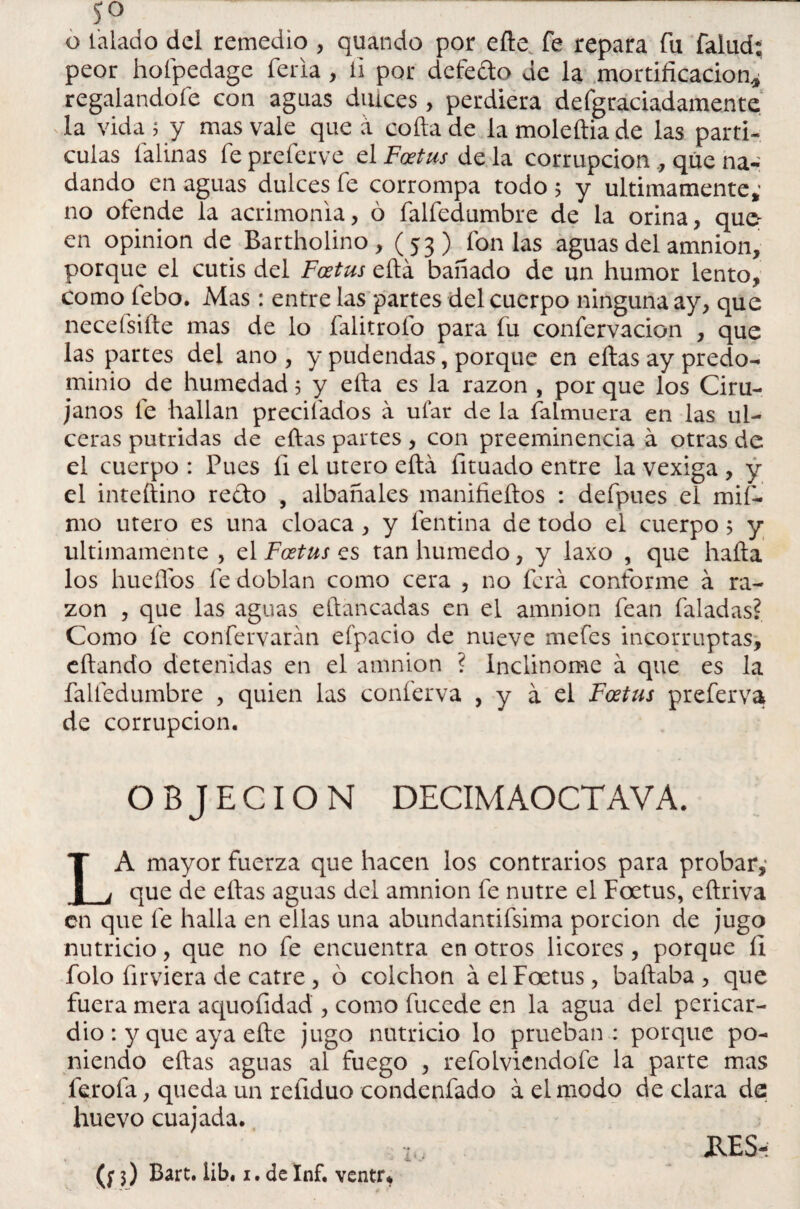 s° o talado del remedio , quando por elle fe repara fu falud: peor hofpedage feria , ii por defedo de la mortificación^ regalándote con aguas duices, perdiera defgraciadamente la vida $ y mas vale que a cofia de la moleftia de las partí¬ culas latinas fe preferve el Foetus de la corrupción , que na¬ dando en aguas dulces fe corrompa todo 5 y últimamente,’ no ofende la acrimonia, ó falfedumbre de la orina, qu<e en opinión de Bartholino , (53) fon las aguas del amnion, porque el cutis del Foetus eftá bañado de un humor lento, como febo. Mas: entre las partes del cuerpo ninguna ay, que neceísifte mas de lo falitrofo para fu confervacion , que las partes del ano , y pudendas, porque en ellas ay predo¬ minio de humedad 5 y ella es la razón , por que los Ciru¬ janos fe hallan precitados á ufar de la falmuera en las ul¬ ceras pútridas de ellas partes, con preeminencia á otras de el cuerpo : Pues íi el útero ella fituado entre la vexiga , y el inteftino redo , albañales manifieftos : defpues el mif- mo útero es una cloaca, y fentina de todo el cuerpo 5 y Ultimamente, el .Fonjes tan húmedo, y laxo , que halla los huellos fe doblan como cera , no ferá conforme á ra¬ zón , que las aguas eftancadas en el amnion fean taladas? Como fe confervarán efpacio de nueve mefes incorruptas, eftando detenidas en el amnion ? inclinóme á que es la falfedumbre , quien las conferva , y a el Foetus preferva de corrupción. OBJECION DECIM AOCT AVA. LA mayor fuerza que hacen los contrarios para probar,* que de ellas aguas del amnion fe nutre el Foetus, eftriva en que fe halla en ellas una abundantísima porción de jugo nutricio, que no fe encuentra en otros licores, porque II folo firviera de catre , ó colchón á el Foetus, bailaba , que fuera mera aquofidad , como fucede en la agua del pericar¬ dio : y que aya elle jugo nutricio lo prueban : porque po¬ niendo ellas aguas al fuego , refolviendofe la parte mas fiero la., queda un refiduo condenfado á el modo de clara de huevo cuajada. MS- (f 3) Bart. iib. 1. de Inf. ventr*