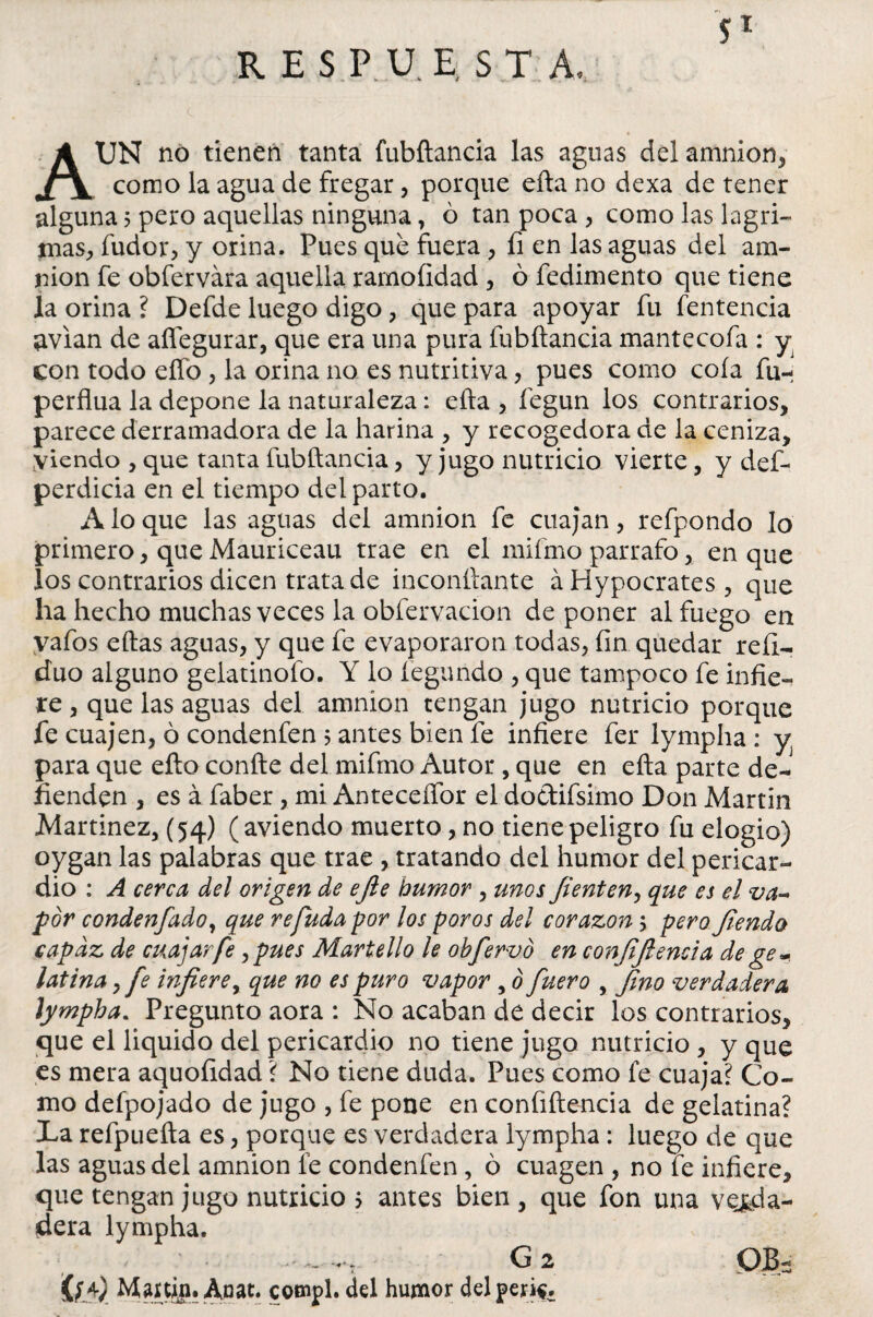 RESPUESTA, Aun no tienen tanta fubftancia las aguas del amnion, como la agua de fregar, porque efta no dexa de tener alguna; pero aquellas ninguna, ó tan poca, como las lagri¬ mas, Sudor, y orina. Pues que fuera , fi en las aguas del am- nion fe obfervára aquella ramoíidad , ó fedimento que tiene la orina ? Defde luego digo, que para apoyar fu fentencia avian de aflegurar, que era una pura fubftancia mantecofa : y con todo elfo , la orina no es nutritiva, pues como cola fu- perflua la depone la naturaleza: efta , fegun los contrarios, parece derramadora de la harina , y recogedora de la ceniza, viendo , que tanta fubftancia, y jugo nutricio vierte, y des¬ perdicia en el tiempo del parto. A lo que las aguas del amnion fe cuajan, refpondo lo primero, que Mauriceau trae en el mifmo párrafo, en que los contrarios dicen trata de inconftante áHypocrates, que ha hecho muchas veces la obfervacion de poner al fuego en vafos eftas aguas, y que fe evaporaron todas, fin quedar refi- duo alguno gelatinofo. Y lo Segundo , que tampoco fe infie¬ re , que las aguas del amnion tengan jugo nutricio porque fe cuajen, ó condenfen 5 antes bien fe infiere fer lympha: y para que efto confte del mifmo Autor, que en efta parte de¬ fienden , es á faber, mi Anteceífor el dottifsimo Don Martin Martínez, (54) (aviendo muerto, no tiene peligro fu elogio) oygan las palabras que trae , tratando del humor del pericar¬ dio : A cerca del origen de efie humor , unos fienten, que es el va¬ por condenfado, que refudapor los poros del corazón y pero fienda capaz de cuajar fe y pues Martello le obfervó en conjijlencia de ge* latina, fe infiere, que no es puro vapor , ó fuero , 'fino verdadera lympha. Pregunto aora : No acaban de decir los contrarios, que el liquido del pericardio no tiene jugo nutricio , y que es mera aquofidad ? No tiene duda. Pues como fe cuaja? Co¬ mo defpojado de jugo , fe pone en confiftencia de gelatina? La refpuefta es, porque es verdadera lympha: luego de que las aguas del amnion fe condenfen, ó cuagen , no fe infiere, que tengan jugo nutricio $ antes bien, que fon una verda¬ dera lympha. G2 qb- íffi) Martin. Anat. cotnpl. del humor del per**.