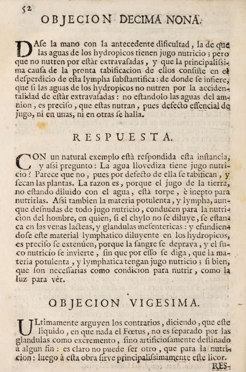 ^ 2 OBJECION DECIMA NONA; DAfe la mano con la antecedente dificultad, ía de qti£ las aguas de los hydropicos tienen jugo nutricio 5 pero que no nutren por eílár extravafadas, y que la principaiifsin ma caufa de la pronta tabificacion de elios confifte en el defperdicio de efta lympha fubílantifica: de donde fe infiere,’ que fi las aguas de los hydropicos no nutren por la acciden-i taiidad de eílár extravafadas : no eílandolo las aguas del am-i nion , es precifo , que eílas nutran, pues defedo eflcncialdq Jugo, ni en unas, ni en otras fe halla* f f Múi respuesta. ON un natural exemplo eftá refpondida efta inftanciay i y afsi pregunto : La agua llovediza tiene jugo nutri¬ cio í Parece que no , pues por defe do de ella fe tabifican , y fecan las plantas. La razón es, porque el jugo de la tierra, no eftando diluido con el agua , eftá torpe , é inepto para nutrirlas. Afsi también la materia potulenta, y lympha, aun-; que defnudas de todo jugo nutricio, conducen para la nutria cion del hombre, en quien, fi el chylo no fe diluye, fe eftan«¡ ca en las venas ladeas, y glándulas mefentericas : y efundien-* dofe efte material lymphatico diluyente en los hydropicos, es precifo fe extenúen, porque la fangre fe deprava, y el fu¬ co nutricio fe invierte , fin que por elfo fe diga, que la mar teria potulenta , y lymphatica tengan jugo nutricio $ fi bien, que ion neceílarias como condición para nutrir, como la luz para ver. • • * OBJECION VIGESIMA. ULtimamente arguyen los contrarios, diciendo, que efte liquido , en que nada el Foetus, no es feparado por las glándulas como excremento, fino artificiofamente deílinado á algún fin : es claro no puede fer otro , que para la nutria don: luego á efta obra firve ppncipahfsimamente efte licor. . - • i\,ES-