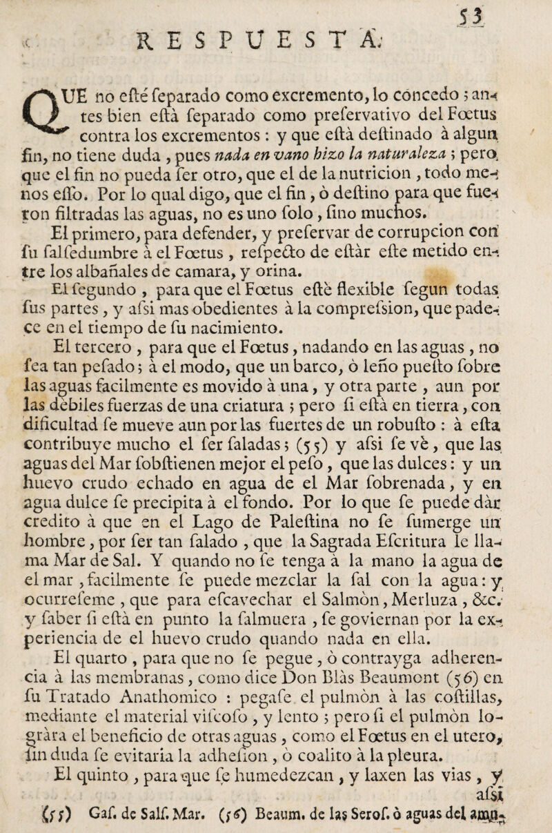 RESPUESTA; vC . QUE no efté feparado como excremento, lo concedo 5 ari« tes bien efta feparado como prefervativo del Foetus * contra los excrementos : y que efta deftinado á algún fin, no tiene duda , pues nada en vano hizo la naturaleza ; pero, que el fin no pueda fer otro, que el de la nutrición , todo me-; nos eíTo. Por lo qual digo, que el fin , ó deftino para que fue-« ton filtradas las aguas, no es uno folo, fino muchos. El primero, para defender, y prefervar de corrupción con fu falfedumbre á el Foetus , refpeéto de eftár efte metido en¬ tre los albañales de camara, y orina. El fegundo , para que el Foetus efte flexible fegun todas fus partes , y afsi mas obedientes á la comprefsion, que pade-; ce en el tiempo de fu nacimiento. El tercero , para que el Foetus, nadando en las aguas , no fea tan pefado$ á el modo, que un barco, 6 leño puefto fobre las aguas fácilmente es movido á una, y otra parte , aun por las débiles fuerzas de una criatura 5 pero íi efta en tierra, con dificultad fe mueve aun por las fuertes de un robufto : á efta contribuye mucho el ferfaladas; (55) y afsi fe ve, que las aguas del Mar fobftienen mejor el pefo , que las dulces: y un huevo crudo echado en agua de el Mar fobrenada, y en agua dulce fe precipita á el fondo. Por lo que fe puede dar crédito á que en el Lago de Paleftina no fe fumerge un hombre, por fer tan falado , que la Sagrada Efcritura le lla¬ ma Mar de Sal. Y quando no fe tenga á la mano la agua de el mar , fácilmente fe puede mezclar la fal con la agua:y; ocurrefeme , que para efcavechar el Salmón, Merluza , &c.' y faber fi efta en punto la falmuera , fe goviernan por la ex¬ periencia de el huevo crudo quando nada en ella. El quarto , para que no fe pegue , ó contrayga adheren¬ cia á las membranas, como dice Don Blas Beaumont (56) en fu Tratado Anathomico : pegafe el pulmón á las coftillas, mediante el material vifcofo , y lento 5 pero fi el pulmón lo¬ grara el beneficio de otras aguas , como el Foetus en el útero, iin duda fe evitaría la adhefion , ó coalito á la pleura. El quinto , para que fe humedezcan , y laxen las vias , y afsi íf;) Gaf. de Salí. Mar. (;6) Beaum. de las Serof. ó aguas del aooya^