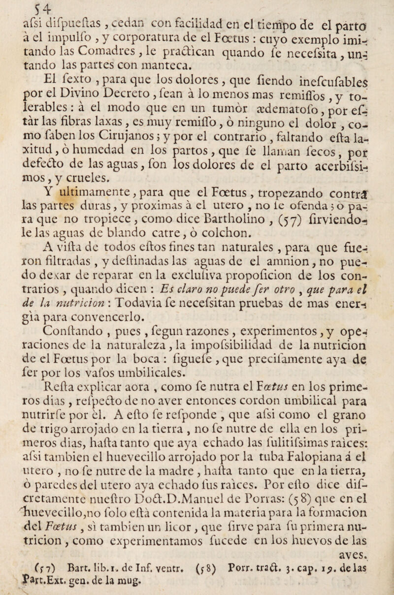 afsi difpueftas, cedan con facilidad en el tiempo de el parto a el impulfo , y corporatura de el Foetus : cuyo exemplo imi¬ tando las Comadres , le practican quando fe necefsita , uni tando las partes con manteca. El fexto j para que los dolores, que fiendo inefcufables por el Divino Decreto , fean á lo menos mas remitios , y to¬ lerables : á el modo que en un tumor aedematofo, por c£¿ tár las fibras laxas , es muy remiffo, ó ninguno el dolor , co¬ mo faben los Cirujanos 5 y por el contrario , faltando efta la¬ xitud , ó humedad en los partos, que fe llaman feces, por defefto de las aguas, fon los dolores de el parto acerbísi¬ mos , y crueles. Y últimamente, para que el Foetus , tropezando contri las partes duras, y próximas á el útero , no ie ofenda 5 o pa-: ra que no tropiece , como dice Bartholino , (57) íirviendo- le las aguas de blando catre, ó colchón. A villa de todos ellos fines tan naturales , para que fue-* xon filtradas , y deftinadas las aguas de el amnion, no pue¬ do dexar de reparar en la excluíiva propoficion de los con¬ trarios , quando dicen : Es claro no puede fer otro , que para el de la nutrición : Todavia fe necefsitan pruebas de mas ener-í gia para convencerlo. Confiando , pues, fegun razones, experimentos , y ope-‘ raciones de la naturaleza, la impofsibilidad de la nutrición de el Foetus por la boca : figuefe , que precitamente aya de fer por los vafos umbilicales. Refla explicar aora , como fe nutra el Foetus en los prime¬ ros dias, reípedlo de no aver entonces cordon umbilical para nutrirfe por el. A efio fe refponde , que afsi como el grano de trigo arrojado en la tierra , no fe nutre de ella en los pri¬ meros dias, hafta tanto que aya echado las fulitifsimas raíces: afsi también el huevecillo arrojado por la tuba Falopiana á el tuero , no fe nutre de la madre , halla tanto que en la tierra, ó paredes del útero aya echado fus ralees. Por ello dice dis¬ cretamente nuefiro Do£t.D.Manuel de Ponas: (58) que en el 4mevecillo,no folo ella contenida la materia para la formación del Foetus , si también un licor , que íirve para fu primera nu¬ trición , como experimentamos fucede en los huevos de las aves. (¡7) Bart. lib.r. de Inf. ventr. (f8) Porr. traft. 3. cap. i?, de las íajrt.Ext. gea. de la mug.