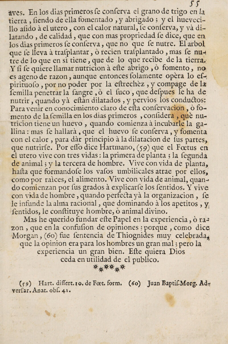 Tí aves. En los dias primeros fe conferva el grano de trigo en la tierra , íiendo de ella fomentado , y abrigado 5 y el hueveci- 11o afido á el útero , con el calor natural, fe conferva, y va di¬ latando , de calidad, que con mas propriedad fe dice, que en los dias primeros fe conferva, que no que fe nutre. El árbol que fe lleva á trafplantar, ó recien trafplantado , mas fe nu-4 tre de lo que en si tiene, que de lo que recibe de la tierra.; Y íi fe quiere llamar nutrición á efte abrigo , ó fomento, no; es ageno de razón, aunque entonces folamente opera lo ef-; pirituofo , por no poder por la eftrechéz , y compage de la Ternilla penetrar la fangre,ó el fuco , que defpues le ha de nutrir, quando ya eftán dilatados, y pervios los condudos: Para venir en conocimiento claro de efta confervacion , ó fo¬ mento de la femilia en los dias primeros , confidera , que nu¬ trición tiene un huevo , quando comienza á incubarle la ga¬ llina : mas fe hallará , que el huevo fe conferva , y fomenta con el calor , para dar principio á la dilatación de fus partes, que nutrirfe. Por elfo dice Hartmano, (59) que el Foetus en el útero vive con tres vidas: la primera de planta 5 la fegunda de animal$ y la tercera de hombre. Vive convida de planta, hada que formandofe los vafos umbilicales atrae por ellos, como por ralees, el alimento. Vive con vida de animal, quan- do comienzan por fus grados á explicarle los Temidos. Y vive con vida de hombre , quando perfecta ya la organización , Te le infunde la alma racional, que dominando á los apetitos , yi fentidos, le conftituye hombre, ó animal divino. Mas he querido fundar efte Papel en la experiencia, ó ra¬ zón , que en la confuíion de opiniones 5 porque , como dice Morgan, (60) fue fentencia de Thiognides muy celebrada^ que la opinión era para los hombres un gran mal 5 pero la experiencia un gran bien. Efte quiera Dios ceda en utilidad de el publico. (*9) Hart. differt.jQ. de Foet. form. (¿o) Juan BaptiTMorg. Acf? verfar. Anat. obf. 41.