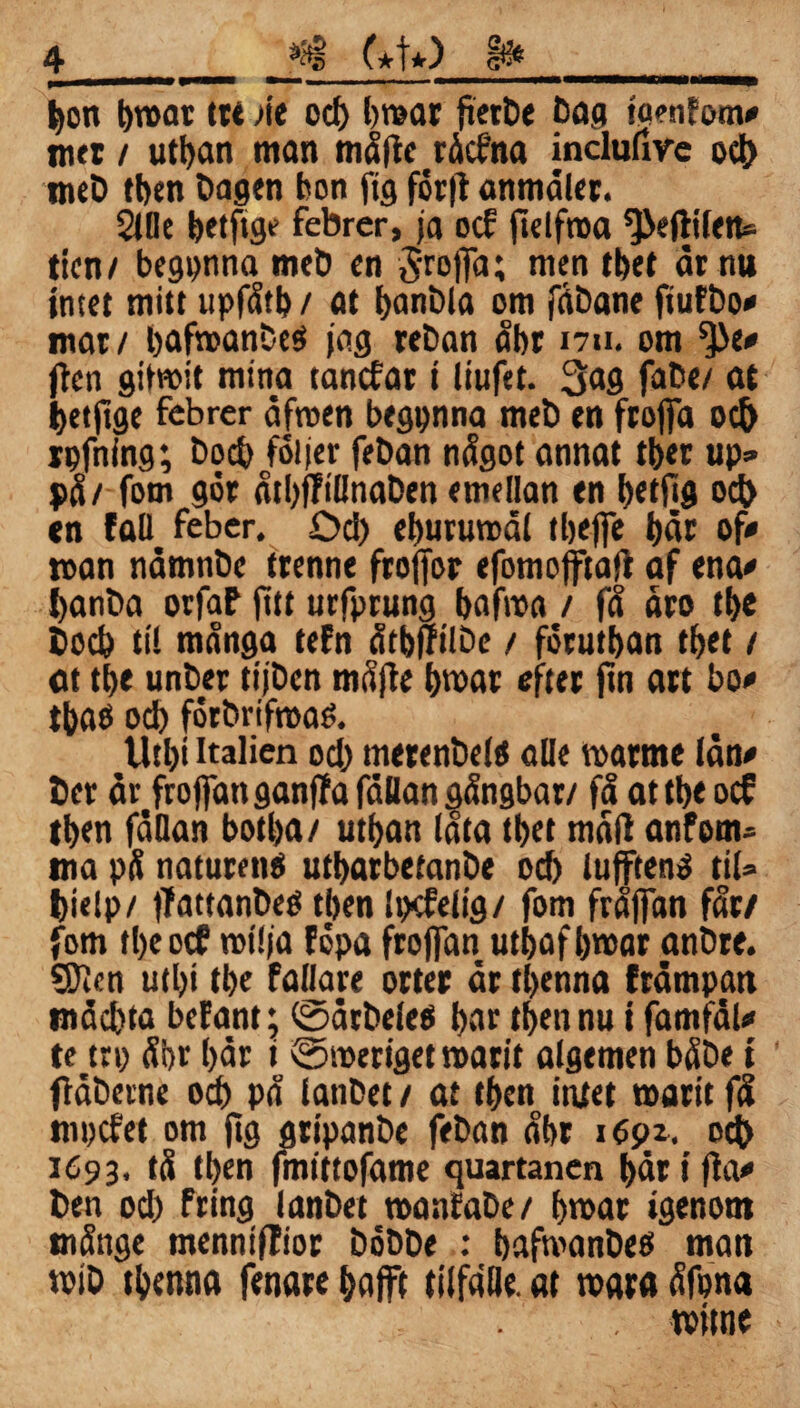 trmmmm —— ... „—— m——»— ——*——Wa——i bon broar ttt Me od) broar fterbe Dag ta?nfom* mer / utban man mäfie räcfna inclufire od) meb tben Dagen bon ftg för|f anmäler. 2lde betftge febrer, ja ocE ftelfroa ^eftifen» ticn/ begpnna meö en ^roffa; men tbet är nu intet mitt upfätb / at banbla om fäbane ftufbo* mar / bafroanDeö jag reban äbt nu. om *}>e* jicn gilnoit mina tancEar t liufet. 3>ag fabe/ at betftge febrer äfroen begpnna meb en froffa od> rpfning; bod) följer feban nägot annat tber up» på/ fom gör ätl)j?t(ltiaben emellan en betfig ocb en fall feber, Dd) eburumäl tbeffe bär of* man nämnbe trenne froffor efomojftajf af ena* banba orfaf fltt urfprung bafroa / fä äro tbe bocb ti! mänga tefn ätbfftlbe / förutban tbet / at tbe unber tijben mäjle broar efter fin art bo* ibaö od) förbrifroaé. Utbt Italien od) merenbelö alle roarrne län* ber är frojfanganffa fällan gängbar/ fä attbe ocE tben fällan botba/ utban (äta tbet mäli anfem» ma pä naturenö utbarbetanbe ocb lufftenä til» feielp/ jfattanbeö tben Ipefelig/ fom fräfian fär/ fom tbeocf rotlja föpa froffan utbaf broar anbre. 5)1 cn utbt tbe faflare orter är tbenna främpan mäcbta beEant; toätbeleo bae tben nu i famfäl* te trp äbr bär t @meriget roarit algemen bäbe t fläberne od) pä ianbet / at tben intet marit fä mpcfet om fig gripanbe feban äbr i dpx. ocb 1693. tä tben fmtttofame quartanen bär i fia* ben od) fring Ianbet manfabe/ broar igenom mänge mennifTior böbbe : bafroanbeö man roib tbenna fenare bafft tilfälle. at roara äfona rottne