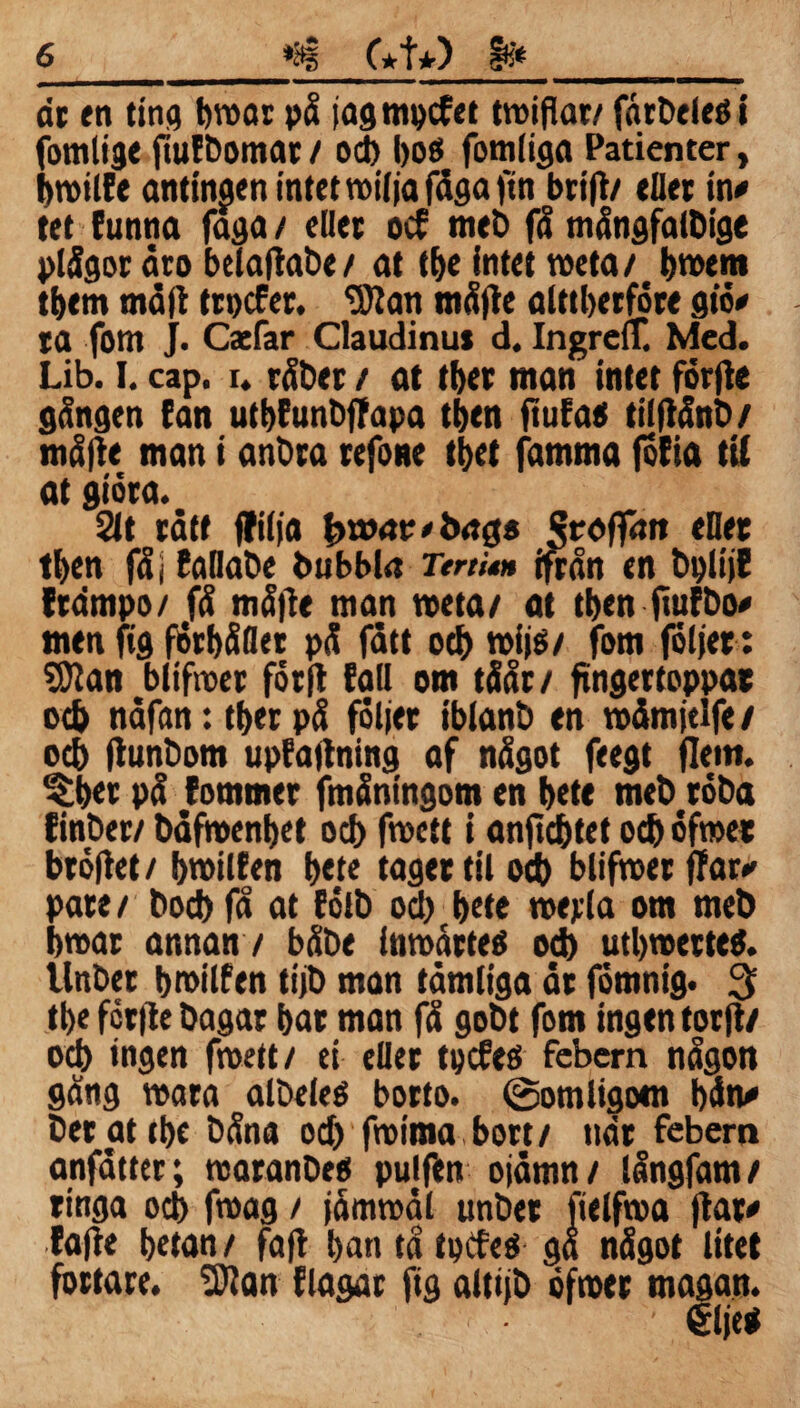 dr en ting broar på jagmpcfet troifiat/ färDeleöi fomlige fiufbomar / od> boö fom liga Patienter, broilEe antingen intet roiljafåga fin brifl/ eUer in* tet tunna faga / eller ocf meb få mångfalbige plågor åro belafiabe/ at tf>e intet roeta/ broem tbem måft trpcfer. ‘Sftan måjte alttberföre m* ra fom j. Cacfar Claudinus d. IngreiT. Med. Lib. I. cap. i. råber / at tber man intet forfle gången fan utbfunbffapa tben ftufaet tilflånb/ målte man i anbra refone tbet famrna fofia ti( at giöra. 2lt rått ffilja kroat?* bag# Stoffait <Det tben fåj EaDabe bubbla TertU* ifrån en bplijE (rdmpo/ få må|te man roeta/ at tben ftufbo* men fig forbåfler på fått oeb roijs/ fom folier: SSJtan blifroer förjt fall om tåår/ fingertoppar ocb nåfan:tberpå följer ibianb en roåmjtlfe/ ocb ftunbom upfajtning af något feegt flern. ^bet på (ommer fmåningom en bete meb röba finber/ båfroenbet ocb froctt i anjtcbtet ocb öfroer bröftet/ broilfen bete tager til ocb blifroet (Tar*' pate / bod) få at Eölb od) bete roejda om meb broar annan / båbe inroårteé ocb utbroerteö. llnber broilfen tijb man tåmliga år förnnig. 3 tbe fcrflc bagar bar man få gobt fom ingen torft/ ocb ingen froett/ ei eller tpcfes febern någon gång roara albeleé borto. (Somligom bått* betat tbe båna od) froima bort/ nar febern anfåttcr; roaranbeo pujfen ojåmn/ långfam/ ringa ocb froag / jåmroål unbet fielfroa jtar* fa|te betan/ faff bantåtptfeö gå något litet fortare. 3Ran flagat fig altijb öfroer magan.